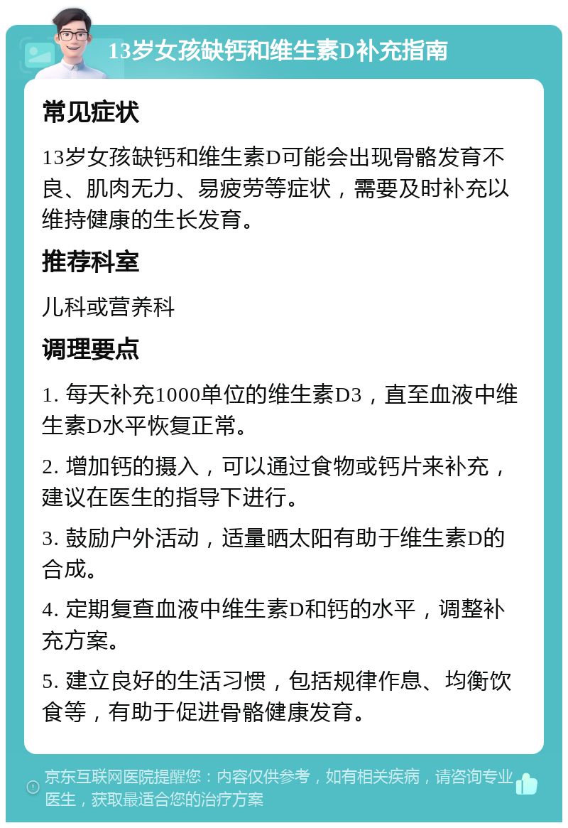 13岁女孩缺钙和维生素D补充指南 常见症状 13岁女孩缺钙和维生素D可能会出现骨骼发育不良、肌肉无力、易疲劳等症状，需要及时补充以维持健康的生长发育。 推荐科室 儿科或营养科 调理要点 1. 每天补充1000单位的维生素D3，直至血液中维生素D水平恢复正常。 2. 增加钙的摄入，可以通过食物或钙片来补充，建议在医生的指导下进行。 3. 鼓励户外活动，适量晒太阳有助于维生素D的合成。 4. 定期复查血液中维生素D和钙的水平，调整补充方案。 5. 建立良好的生活习惯，包括规律作息、均衡饮食等，有助于促进骨骼健康发育。