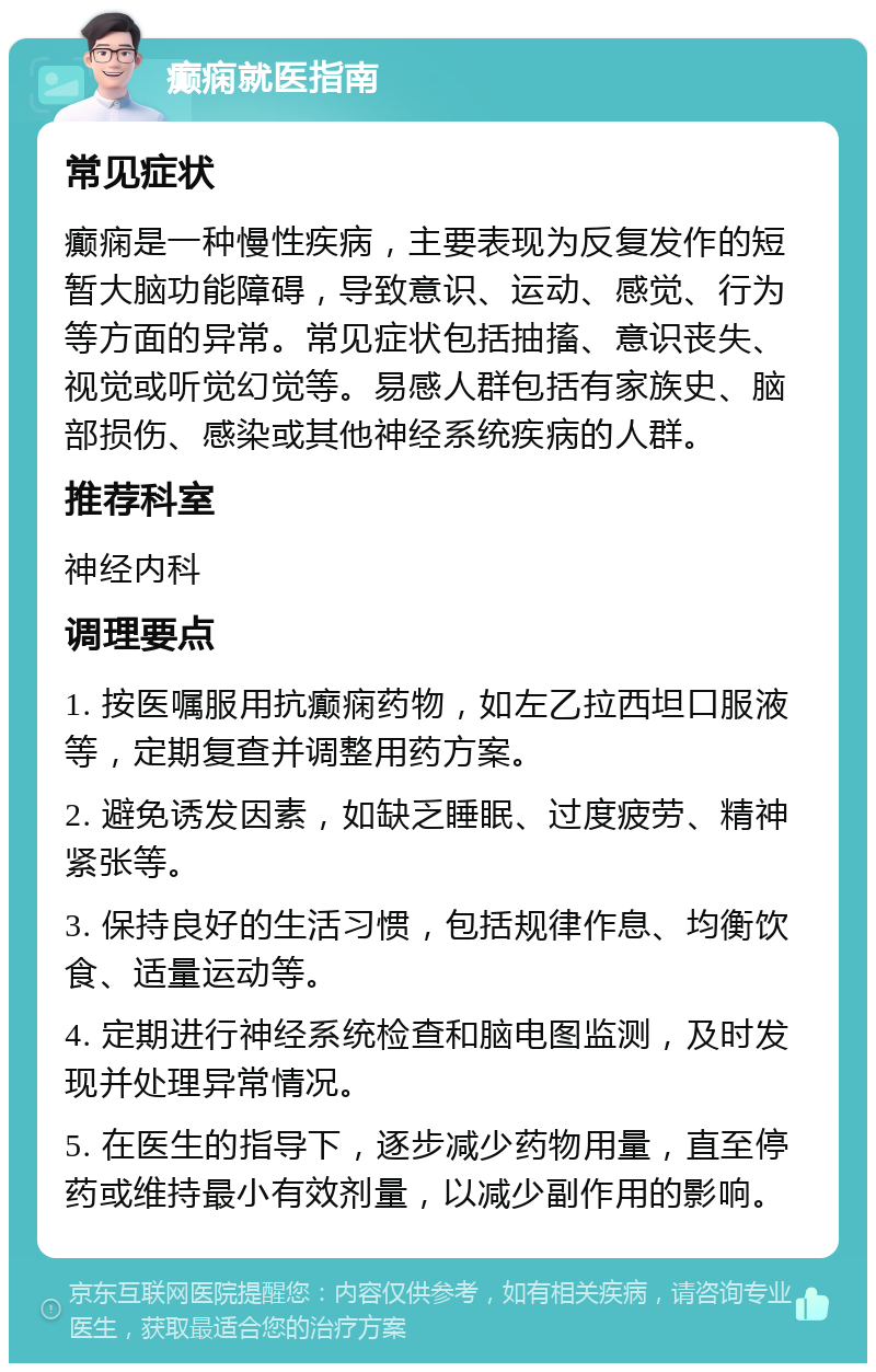 癫痫就医指南 常见症状 癫痫是一种慢性疾病，主要表现为反复发作的短暂大脑功能障碍，导致意识、运动、感觉、行为等方面的异常。常见症状包括抽搐、意识丧失、视觉或听觉幻觉等。易感人群包括有家族史、脑部损伤、感染或其他神经系统疾病的人群。 推荐科室 神经内科 调理要点 1. 按医嘱服用抗癫痫药物，如左乙拉西坦口服液等，定期复查并调整用药方案。 2. 避免诱发因素，如缺乏睡眠、过度疲劳、精神紧张等。 3. 保持良好的生活习惯，包括规律作息、均衡饮食、适量运动等。 4. 定期进行神经系统检查和脑电图监测，及时发现并处理异常情况。 5. 在医生的指导下，逐步减少药物用量，直至停药或维持最小有效剂量，以减少副作用的影响。