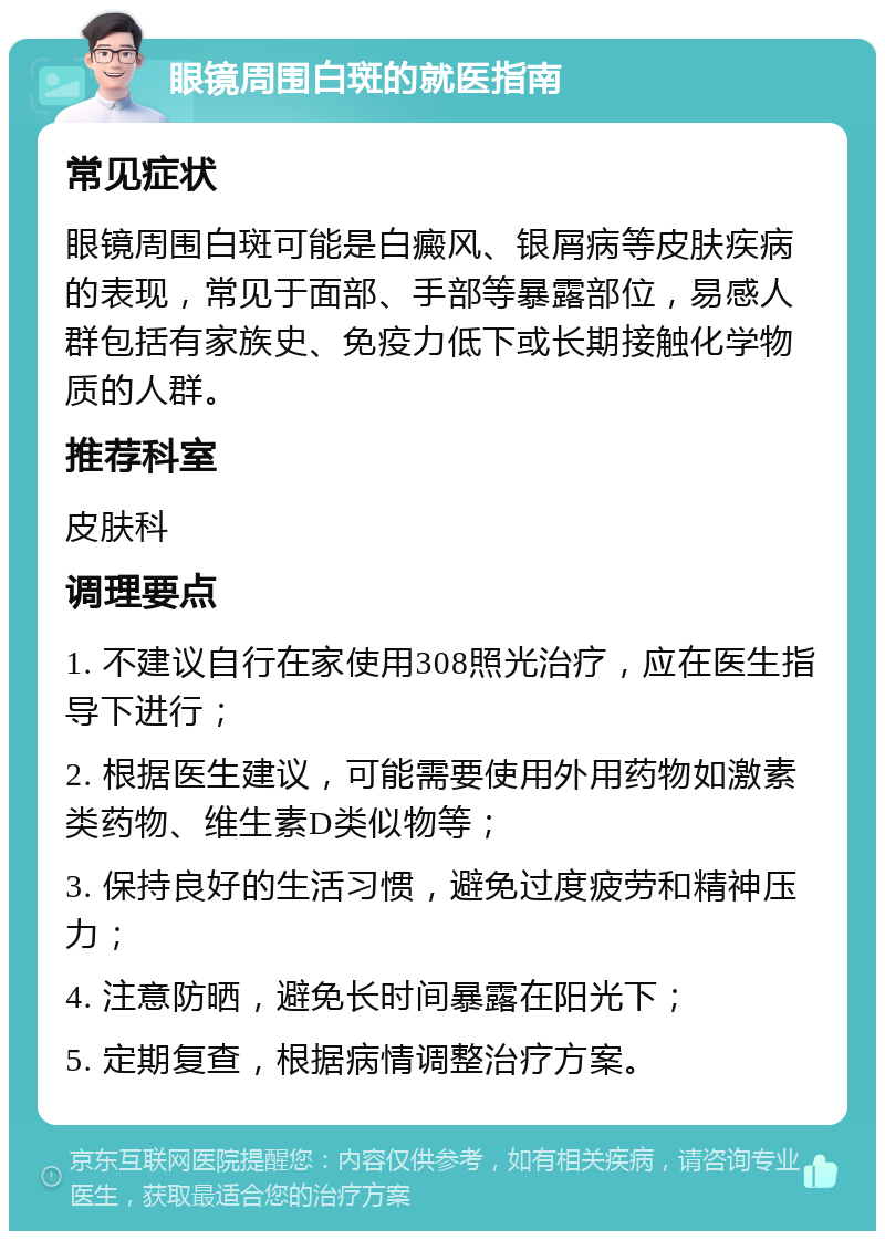 眼镜周围白斑的就医指南 常见症状 眼镜周围白斑可能是白癜风、银屑病等皮肤疾病的表现，常见于面部、手部等暴露部位，易感人群包括有家族史、免疫力低下或长期接触化学物质的人群。 推荐科室 皮肤科 调理要点 1. 不建议自行在家使用308照光治疗，应在医生指导下进行； 2. 根据医生建议，可能需要使用外用药物如激素类药物、维生素D类似物等； 3. 保持良好的生活习惯，避免过度疲劳和精神压力； 4. 注意防晒，避免长时间暴露在阳光下； 5. 定期复查，根据病情调整治疗方案。