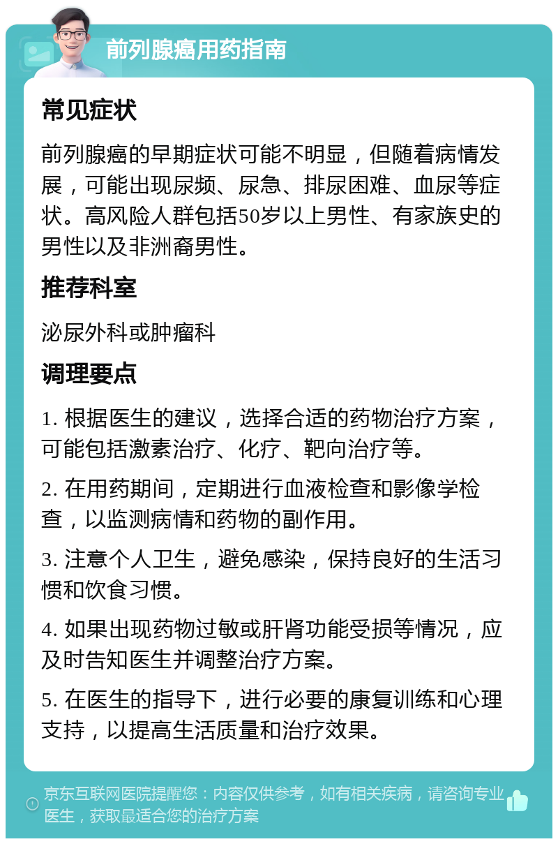 前列腺癌用药指南 常见症状 前列腺癌的早期症状可能不明显，但随着病情发展，可能出现尿频、尿急、排尿困难、血尿等症状。高风险人群包括50岁以上男性、有家族史的男性以及非洲裔男性。 推荐科室 泌尿外科或肿瘤科 调理要点 1. 根据医生的建议，选择合适的药物治疗方案，可能包括激素治疗、化疗、靶向治疗等。 2. 在用药期间，定期进行血液检查和影像学检查，以监测病情和药物的副作用。 3. 注意个人卫生，避免感染，保持良好的生活习惯和饮食习惯。 4. 如果出现药物过敏或肝肾功能受损等情况，应及时告知医生并调整治疗方案。 5. 在医生的指导下，进行必要的康复训练和心理支持，以提高生活质量和治疗效果。