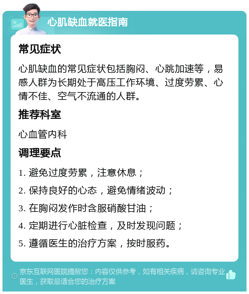 心肌缺血就医指南 常见症状 心肌缺血的常见症状包括胸闷、心跳加速等，易感人群为长期处于高压工作环境、过度劳累、心情不佳、空气不流通的人群。 推荐科室 心血管内科 调理要点 1. 避免过度劳累，注意休息； 2. 保持良好的心态，避免情绪波动； 3. 在胸闷发作时含服硝酸甘油； 4. 定期进行心脏检查，及时发现问题； 5. 遵循医生的治疗方案，按时服药。