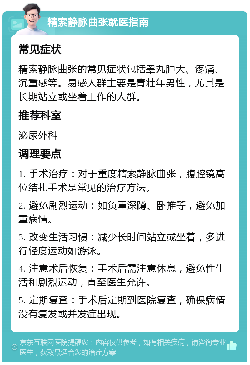 精索静脉曲张就医指南 常见症状 精索静脉曲张的常见症状包括睾丸肿大、疼痛、沉重感等。易感人群主要是青壮年男性，尤其是长期站立或坐着工作的人群。 推荐科室 泌尿外科 调理要点 1. 手术治疗：对于重度精索静脉曲张，腹腔镜高位结扎手术是常见的治疗方法。 2. 避免剧烈运动：如负重深蹲、卧推等，避免加重病情。 3. 改变生活习惯：减少长时间站立或坐着，多进行轻度运动如游泳。 4. 注意术后恢复：手术后需注意休息，避免性生活和剧烈运动，直至医生允许。 5. 定期复查：手术后定期到医院复查，确保病情没有复发或并发症出现。