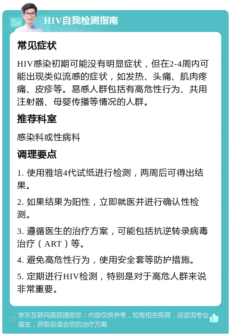 HIV自我检测指南 常见症状 HIV感染初期可能没有明显症状，但在2-4周内可能出现类似流感的症状，如发热、头痛、肌肉疼痛、皮疹等。易感人群包括有高危性行为、共用注射器、母婴传播等情况的人群。 推荐科室 感染科或性病科 调理要点 1. 使用雅培4代试纸进行检测，两周后可得出结果。 2. 如果结果为阳性，立即就医并进行确认性检测。 3. 遵循医生的治疗方案，可能包括抗逆转录病毒治疗（ART）等。 4. 避免高危性行为，使用安全套等防护措施。 5. 定期进行HIV检测，特别是对于高危人群来说非常重要。