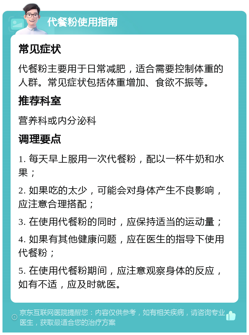 代餐粉使用指南 常见症状 代餐粉主要用于日常减肥，适合需要控制体重的人群。常见症状包括体重增加、食欲不振等。 推荐科室 营养科或内分泌科 调理要点 1. 每天早上服用一次代餐粉，配以一杯牛奶和水果； 2. 如果吃的太少，可能会对身体产生不良影响，应注意合理搭配； 3. 在使用代餐粉的同时，应保持适当的运动量； 4. 如果有其他健康问题，应在医生的指导下使用代餐粉； 5. 在使用代餐粉期间，应注意观察身体的反应，如有不适，应及时就医。