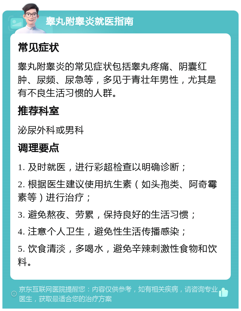 睾丸附睾炎就医指南 常见症状 睾丸附睾炎的常见症状包括睾丸疼痛、阴囊红肿、尿频、尿急等，多见于青壮年男性，尤其是有不良生活习惯的人群。 推荐科室 泌尿外科或男科 调理要点 1. 及时就医，进行彩超检查以明确诊断； 2. 根据医生建议使用抗生素（如头孢类、阿奇霉素等）进行治疗； 3. 避免熬夜、劳累，保持良好的生活习惯； 4. 注意个人卫生，避免性生活传播感染； 5. 饮食清淡，多喝水，避免辛辣刺激性食物和饮料。