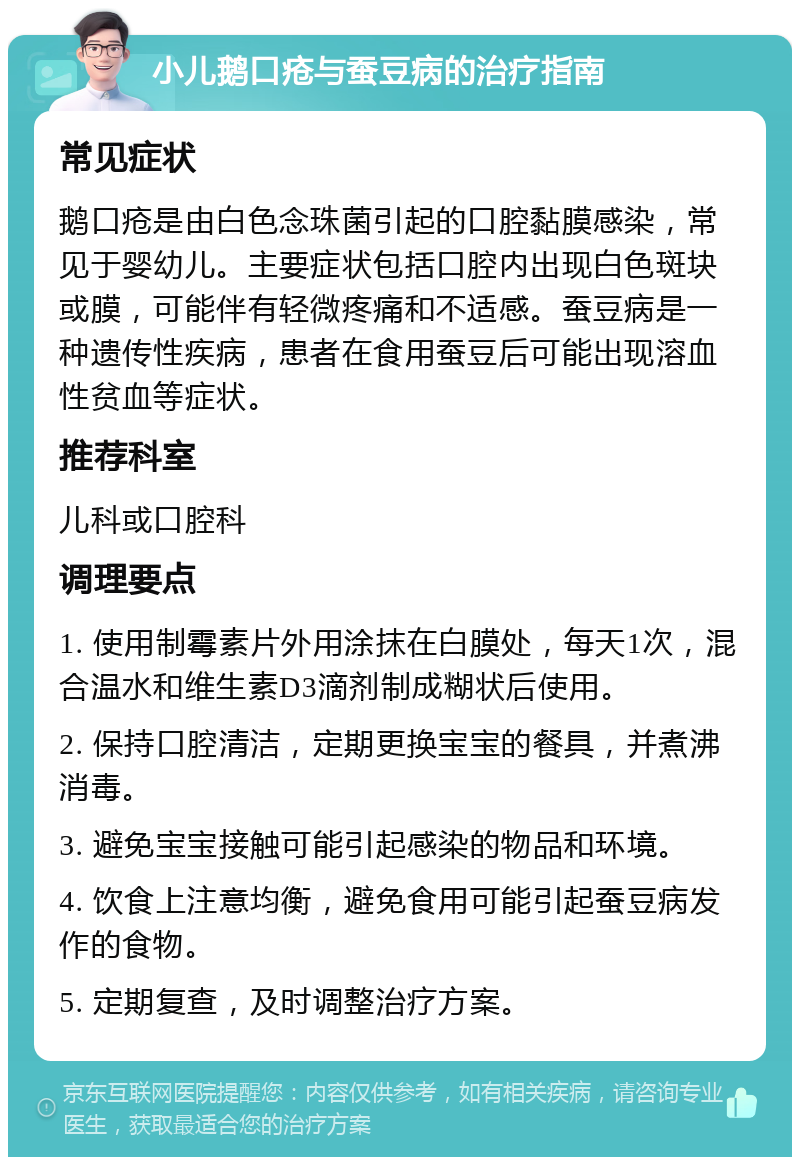 小儿鹅口疮与蚕豆病的治疗指南 常见症状 鹅口疮是由白色念珠菌引起的口腔黏膜感染，常见于婴幼儿。主要症状包括口腔内出现白色斑块或膜，可能伴有轻微疼痛和不适感。蚕豆病是一种遗传性疾病，患者在食用蚕豆后可能出现溶血性贫血等症状。 推荐科室 儿科或口腔科 调理要点 1. 使用制霉素片外用涂抹在白膜处，每天1次，混合温水和维生素D3滴剂制成糊状后使用。 2. 保持口腔清洁，定期更换宝宝的餐具，并煮沸消毒。 3. 避免宝宝接触可能引起感染的物品和环境。 4. 饮食上注意均衡，避免食用可能引起蚕豆病发作的食物。 5. 定期复查，及时调整治疗方案。