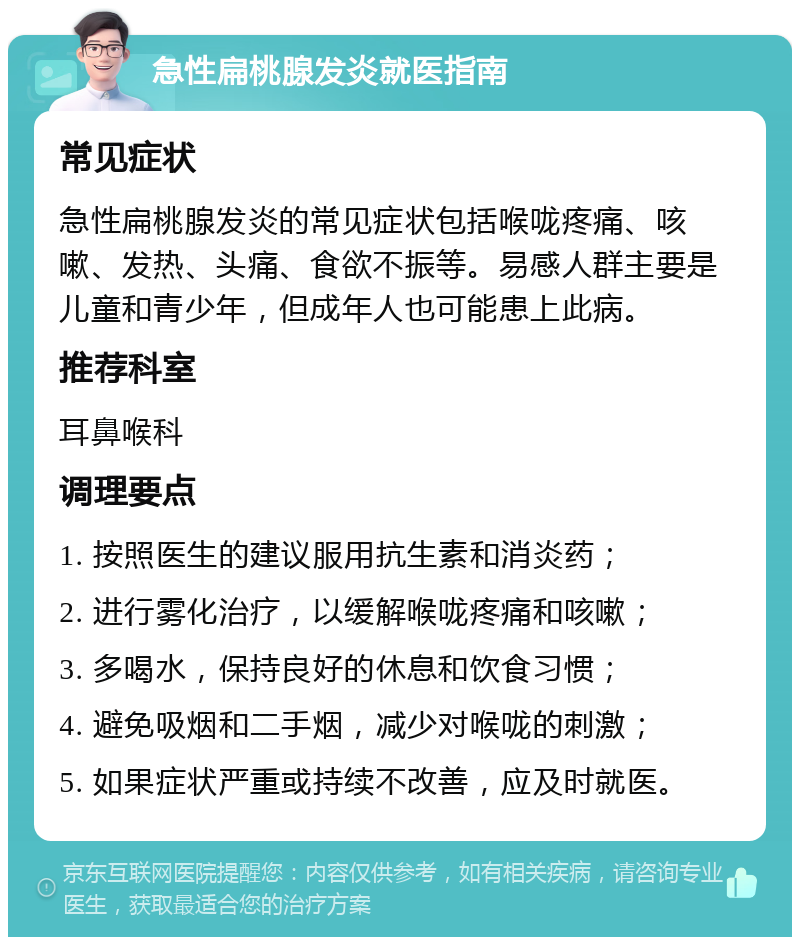 急性扁桃腺发炎就医指南 常见症状 急性扁桃腺发炎的常见症状包括喉咙疼痛、咳嗽、发热、头痛、食欲不振等。易感人群主要是儿童和青少年，但成年人也可能患上此病。 推荐科室 耳鼻喉科 调理要点 1. 按照医生的建议服用抗生素和消炎药； 2. 进行雾化治疗，以缓解喉咙疼痛和咳嗽； 3. 多喝水，保持良好的休息和饮食习惯； 4. 避免吸烟和二手烟，减少对喉咙的刺激； 5. 如果症状严重或持续不改善，应及时就医。