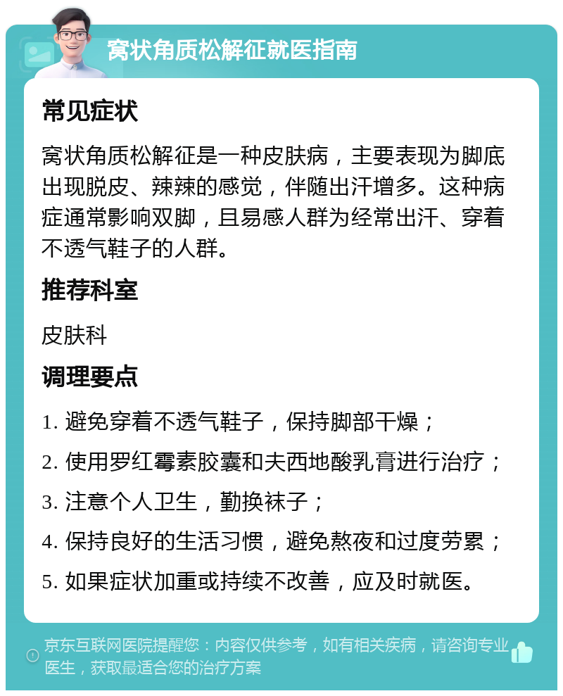 窝状角质松解征就医指南 常见症状 窝状角质松解征是一种皮肤病，主要表现为脚底出现脱皮、辣辣的感觉，伴随出汗增多。这种病症通常影响双脚，且易感人群为经常出汗、穿着不透气鞋子的人群。 推荐科室 皮肤科 调理要点 1. 避免穿着不透气鞋子，保持脚部干燥； 2. 使用罗红霉素胶囊和夫西地酸乳膏进行治疗； 3. 注意个人卫生，勤换袜子； 4. 保持良好的生活习惯，避免熬夜和过度劳累； 5. 如果症状加重或持续不改善，应及时就医。