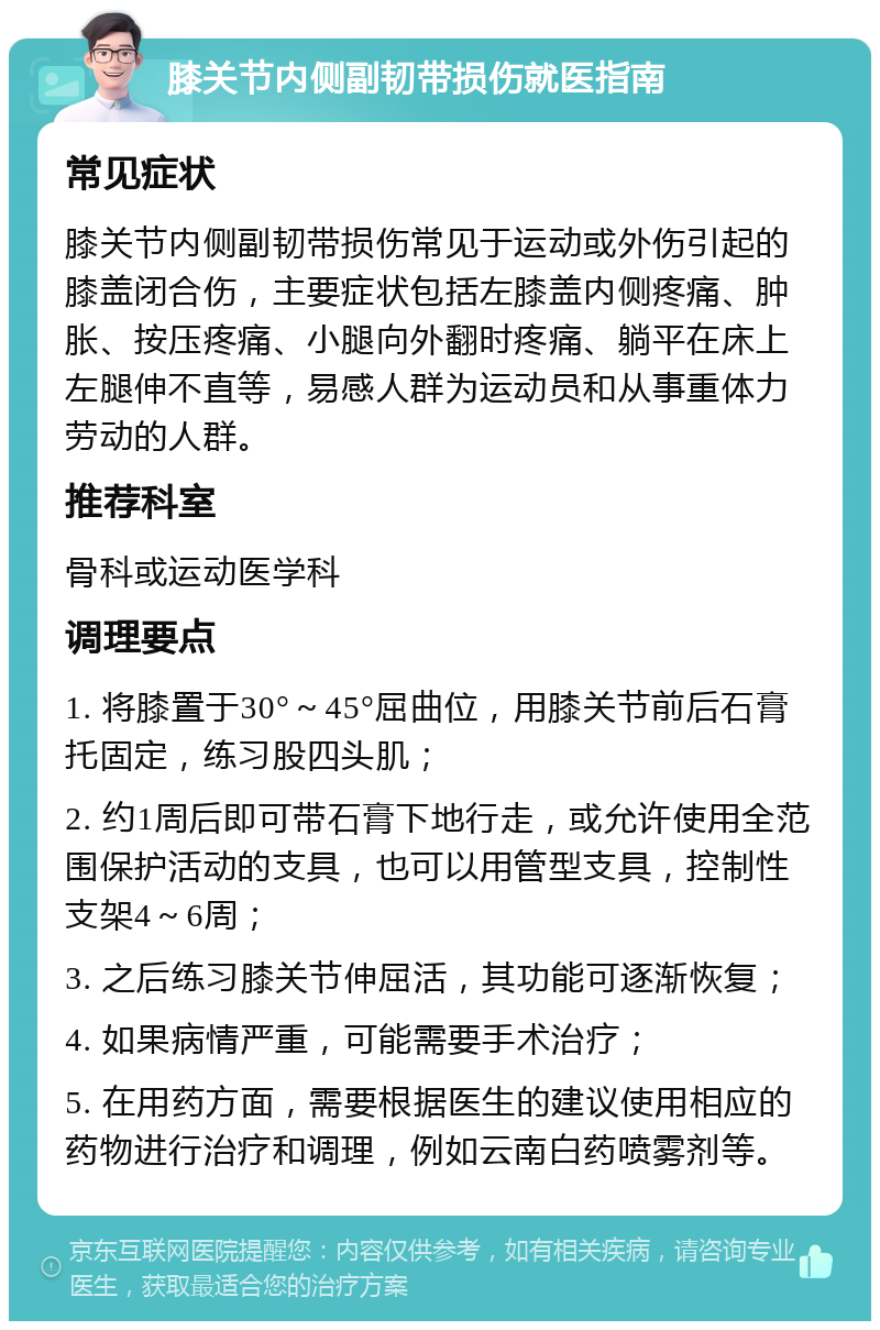 膝关节内侧副韧带损伤就医指南 常见症状 膝关节内侧副韧带损伤常见于运动或外伤引起的膝盖闭合伤，主要症状包括左膝盖内侧疼痛、肿胀、按压疼痛、小腿向外翻时疼痛、躺平在床上左腿伸不直等，易感人群为运动员和从事重体力劳动的人群。 推荐科室 骨科或运动医学科 调理要点 1. 将膝置于30°～45°屈曲位，用膝关节前后石膏托固定，练习股四头肌； 2. 约1周后即可带石膏下地行走，或允许使用全范围保护活动的支具，也可以用管型支具，控制性支架4～6周； 3. 之后练习膝关节伸屈活，其功能可逐渐恢复； 4. 如果病情严重，可能需要手术治疗； 5. 在用药方面，需要根据医生的建议使用相应的药物进行治疗和调理，例如云南白药喷雾剂等。