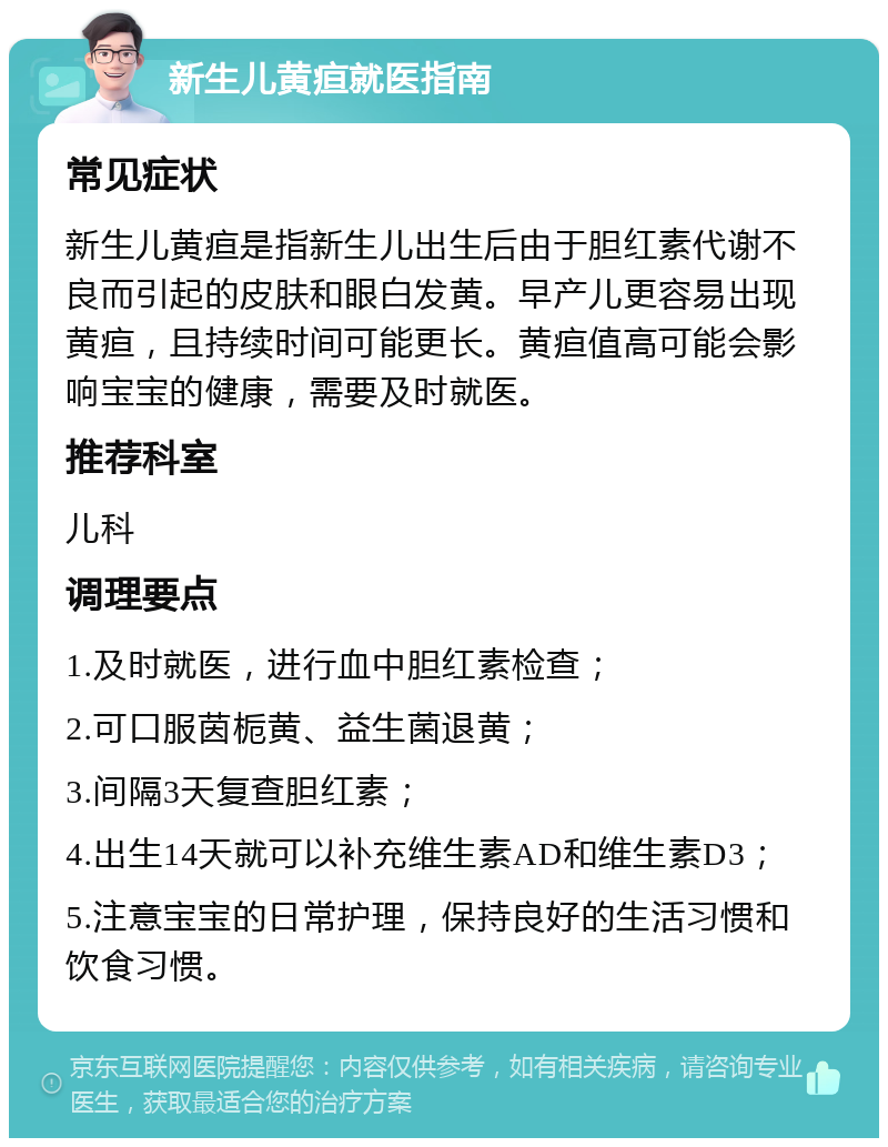 新生儿黄疸就医指南 常见症状 新生儿黄疸是指新生儿出生后由于胆红素代谢不良而引起的皮肤和眼白发黄。早产儿更容易出现黄疸，且持续时间可能更长。黄疸值高可能会影响宝宝的健康，需要及时就医。 推荐科室 儿科 调理要点 1.及时就医，进行血中胆红素检查； 2.可口服茵栀黄、益生菌退黄； 3.间隔3天复查胆红素； 4.出生14天就可以补充维生素AD和维生素D3； 5.注意宝宝的日常护理，保持良好的生活习惯和饮食习惯。