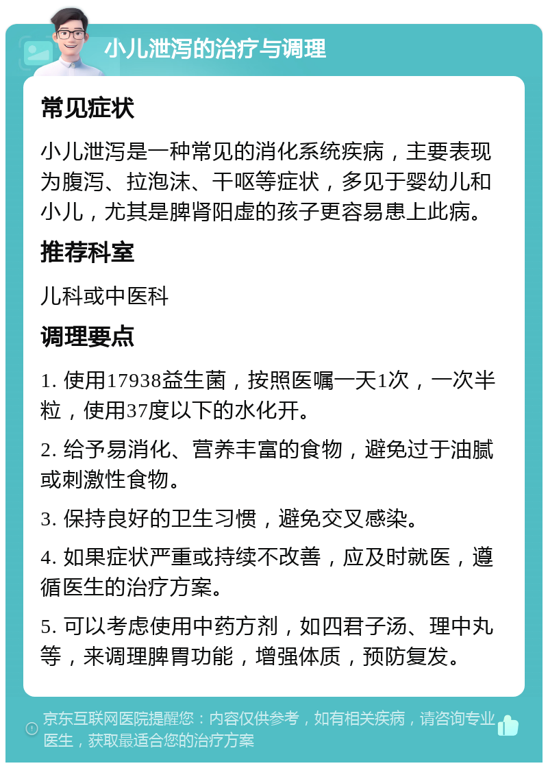 小儿泄泻的治疗与调理 常见症状 小儿泄泻是一种常见的消化系统疾病，主要表现为腹泻、拉泡沫、干呕等症状，多见于婴幼儿和小儿，尤其是脾肾阳虚的孩子更容易患上此病。 推荐科室 儿科或中医科 调理要点 1. 使用17938益生菌，按照医嘱一天1次，一次半粒，使用37度以下的水化开。 2. 给予易消化、营养丰富的食物，避免过于油腻或刺激性食物。 3. 保持良好的卫生习惯，避免交叉感染。 4. 如果症状严重或持续不改善，应及时就医，遵循医生的治疗方案。 5. 可以考虑使用中药方剂，如四君子汤、理中丸等，来调理脾胃功能，增强体质，预防复发。