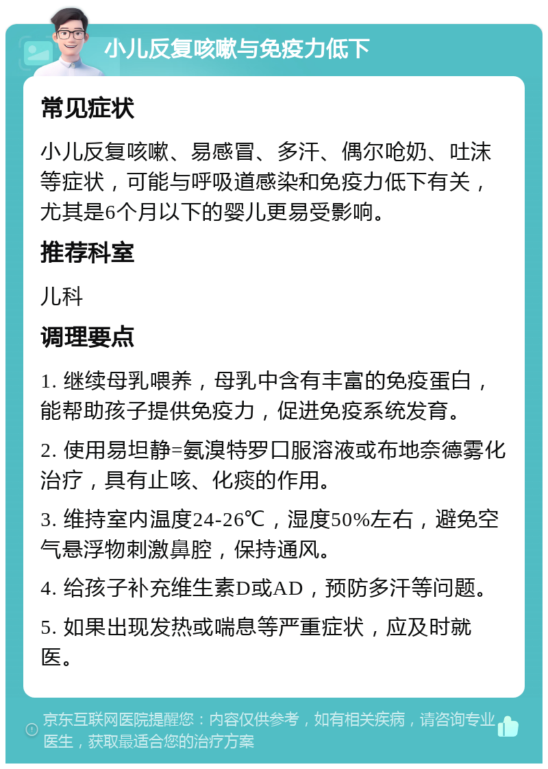 小儿反复咳嗽与免疫力低下 常见症状 小儿反复咳嗽、易感冒、多汗、偶尔呛奶、吐沫等症状，可能与呼吸道感染和免疫力低下有关，尤其是6个月以下的婴儿更易受影响。 推荐科室 儿科 调理要点 1. 继续母乳喂养，母乳中含有丰富的免疫蛋白，能帮助孩子提供免疫力，促进免疫系统发育。 2. 使用易坦静=氨溴特罗口服溶液或布地奈德雾化治疗，具有止咳、化痰的作用。 3. 维持室内温度24-26℃，湿度50%左右，避免空气悬浮物刺激鼻腔，保持通风。 4. 给孩子补充维生素D或AD，预防多汗等问题。 5. 如果出现发热或喘息等严重症状，应及时就医。