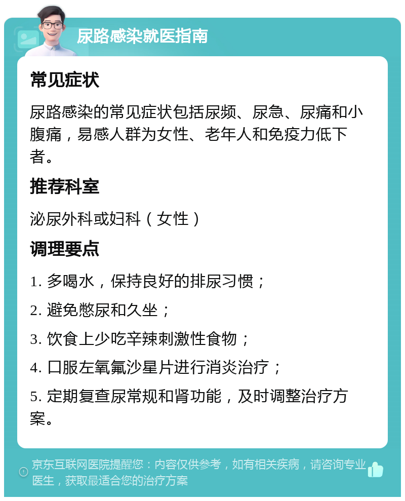 尿路感染就医指南 常见症状 尿路感染的常见症状包括尿频、尿急、尿痛和小腹痛，易感人群为女性、老年人和免疫力低下者。 推荐科室 泌尿外科或妇科（女性） 调理要点 1. 多喝水，保持良好的排尿习惯； 2. 避免憋尿和久坐； 3. 饮食上少吃辛辣刺激性食物； 4. 口服左氧氟沙星片进行消炎治疗； 5. 定期复查尿常规和肾功能，及时调整治疗方案。