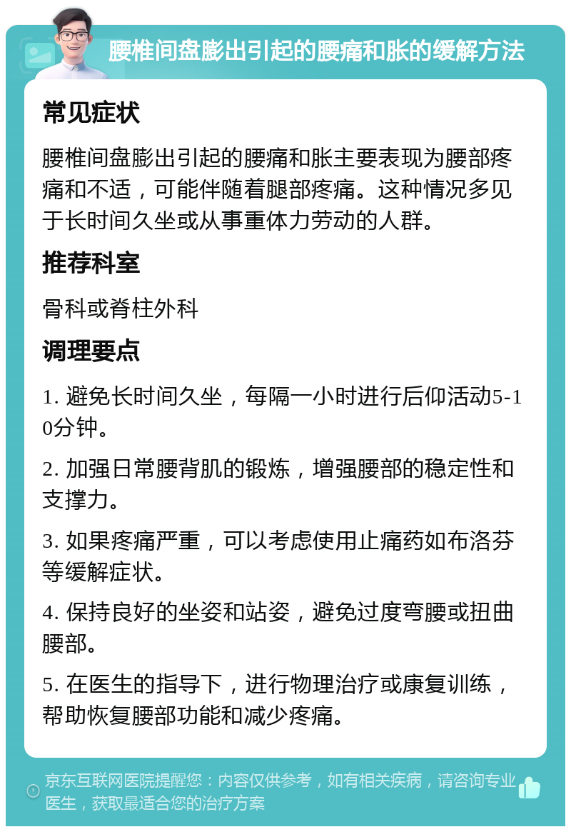 腰椎间盘膨出引起的腰痛和胀的缓解方法 常见症状 腰椎间盘膨出引起的腰痛和胀主要表现为腰部疼痛和不适，可能伴随着腿部疼痛。这种情况多见于长时间久坐或从事重体力劳动的人群。 推荐科室 骨科或脊柱外科 调理要点 1. 避免长时间久坐，每隔一小时进行后仰活动5-10分钟。 2. 加强日常腰背肌的锻炼，增强腰部的稳定性和支撑力。 3. 如果疼痛严重，可以考虑使用止痛药如布洛芬等缓解症状。 4. 保持良好的坐姿和站姿，避免过度弯腰或扭曲腰部。 5. 在医生的指导下，进行物理治疗或康复训练，帮助恢复腰部功能和减少疼痛。