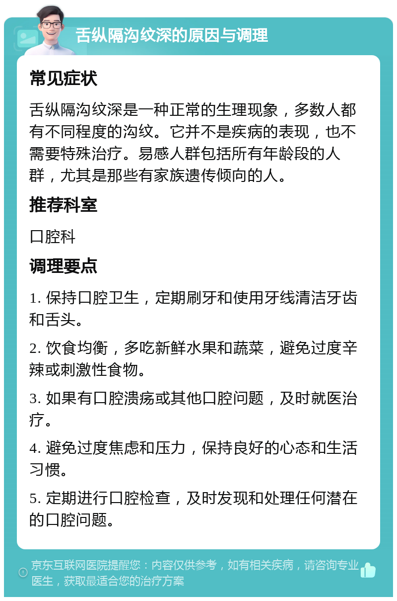 舌纵隔沟纹深的原因与调理 常见症状 舌纵隔沟纹深是一种正常的生理现象，多数人都有不同程度的沟纹。它并不是疾病的表现，也不需要特殊治疗。易感人群包括所有年龄段的人群，尤其是那些有家族遗传倾向的人。 推荐科室 口腔科 调理要点 1. 保持口腔卫生，定期刷牙和使用牙线清洁牙齿和舌头。 2. 饮食均衡，多吃新鲜水果和蔬菜，避免过度辛辣或刺激性食物。 3. 如果有口腔溃疡或其他口腔问题，及时就医治疗。 4. 避免过度焦虑和压力，保持良好的心态和生活习惯。 5. 定期进行口腔检查，及时发现和处理任何潜在的口腔问题。