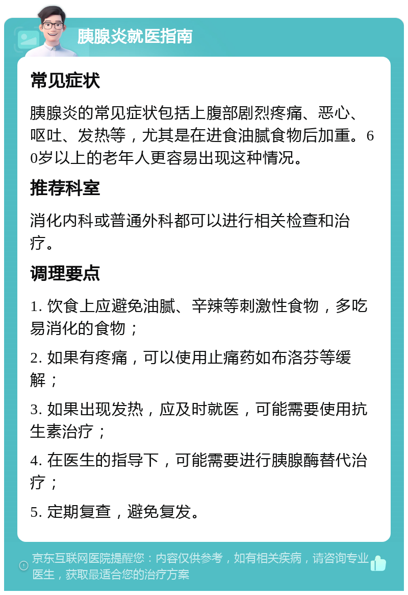 胰腺炎就医指南 常见症状 胰腺炎的常见症状包括上腹部剧烈疼痛、恶心、呕吐、发热等，尤其是在进食油腻食物后加重。60岁以上的老年人更容易出现这种情况。 推荐科室 消化内科或普通外科都可以进行相关检查和治疗。 调理要点 1. 饮食上应避免油腻、辛辣等刺激性食物，多吃易消化的食物； 2. 如果有疼痛，可以使用止痛药如布洛芬等缓解； 3. 如果出现发热，应及时就医，可能需要使用抗生素治疗； 4. 在医生的指导下，可能需要进行胰腺酶替代治疗； 5. 定期复查，避免复发。