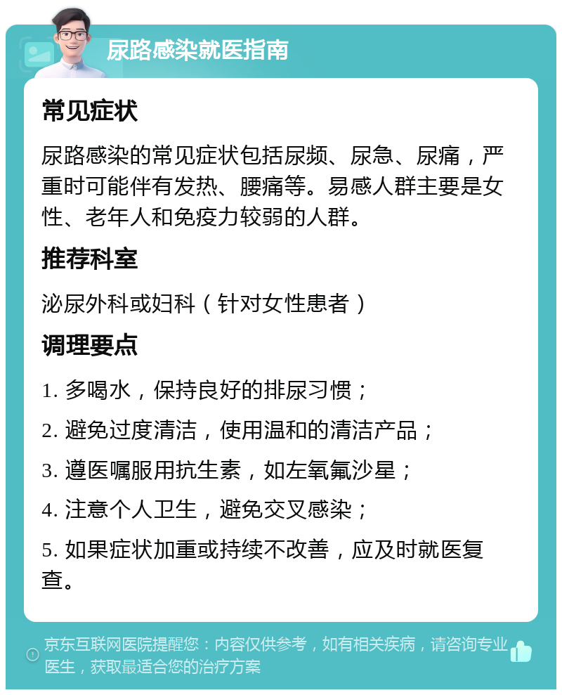 尿路感染就医指南 常见症状 尿路感染的常见症状包括尿频、尿急、尿痛，严重时可能伴有发热、腰痛等。易感人群主要是女性、老年人和免疫力较弱的人群。 推荐科室 泌尿外科或妇科（针对女性患者） 调理要点 1. 多喝水，保持良好的排尿习惯； 2. 避免过度清洁，使用温和的清洁产品； 3. 遵医嘱服用抗生素，如左氧氟沙星； 4. 注意个人卫生，避免交叉感染； 5. 如果症状加重或持续不改善，应及时就医复查。