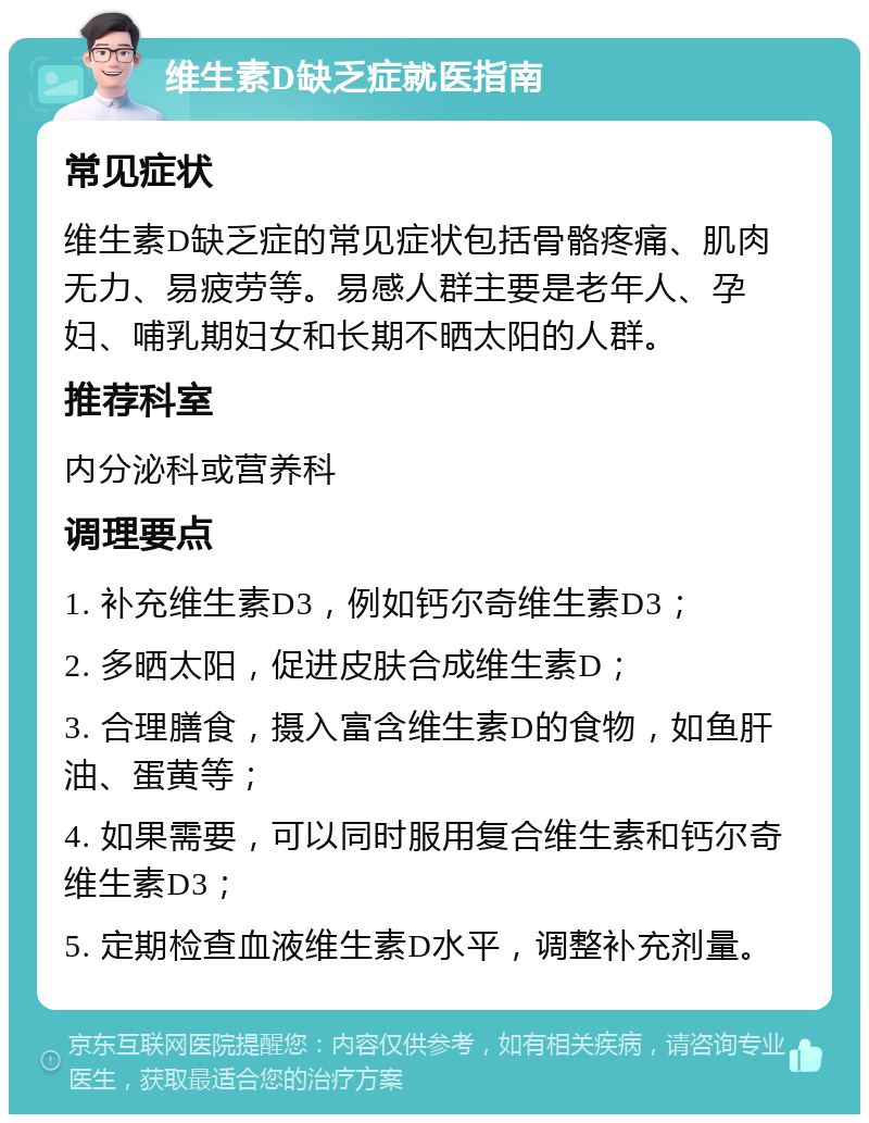 维生素D缺乏症就医指南 常见症状 维生素D缺乏症的常见症状包括骨骼疼痛、肌肉无力、易疲劳等。易感人群主要是老年人、孕妇、哺乳期妇女和长期不晒太阳的人群。 推荐科室 内分泌科或营养科 调理要点 1. 补充维生素D3，例如钙尔奇维生素D3； 2. 多晒太阳，促进皮肤合成维生素D； 3. 合理膳食，摄入富含维生素D的食物，如鱼肝油、蛋黄等； 4. 如果需要，可以同时服用复合维生素和钙尔奇维生素D3； 5. 定期检查血液维生素D水平，调整补充剂量。