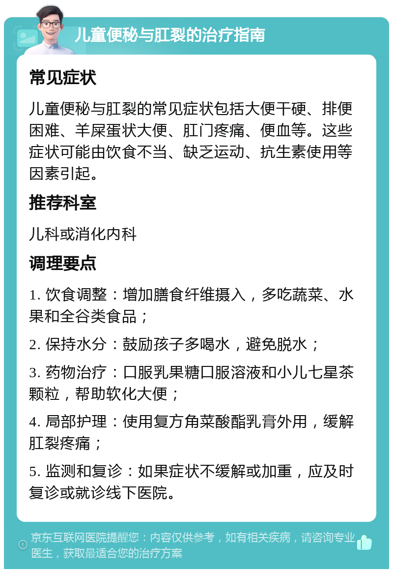 儿童便秘与肛裂的治疗指南 常见症状 儿童便秘与肛裂的常见症状包括大便干硬、排便困难、羊屎蛋状大便、肛门疼痛、便血等。这些症状可能由饮食不当、缺乏运动、抗生素使用等因素引起。 推荐科室 儿科或消化内科 调理要点 1. 饮食调整：增加膳食纤维摄入，多吃蔬菜、水果和全谷类食品； 2. 保持水分：鼓励孩子多喝水，避免脱水； 3. 药物治疗：口服乳果糖口服溶液和小儿七星茶颗粒，帮助软化大便； 4. 局部护理：使用复方角菜酸酯乳膏外用，缓解肛裂疼痛； 5. 监测和复诊：如果症状不缓解或加重，应及时复诊或就诊线下医院。