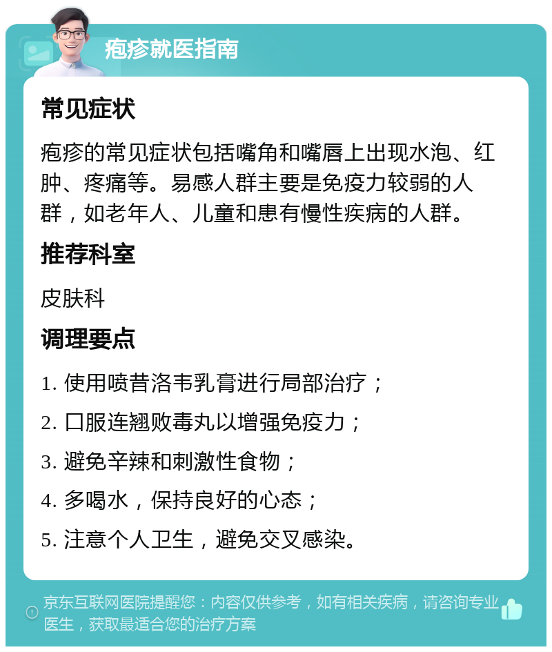 疱疹就医指南 常见症状 疱疹的常见症状包括嘴角和嘴唇上出现水泡、红肿、疼痛等。易感人群主要是免疫力较弱的人群，如老年人、儿童和患有慢性疾病的人群。 推荐科室 皮肤科 调理要点 1. 使用喷昔洛韦乳膏进行局部治疗； 2. 口服连翘败毒丸以增强免疫力； 3. 避免辛辣和刺激性食物； 4. 多喝水，保持良好的心态； 5. 注意个人卫生，避免交叉感染。