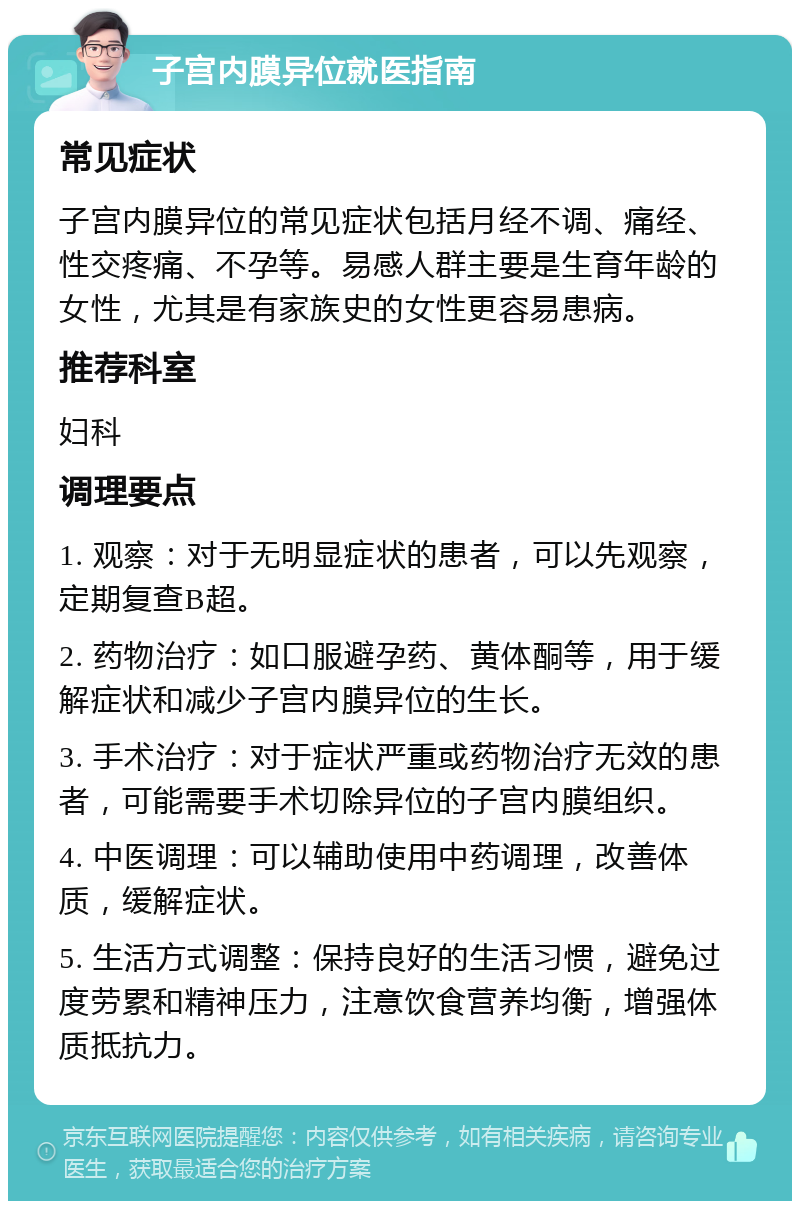 子宫内膜异位就医指南 常见症状 子宫内膜异位的常见症状包括月经不调、痛经、性交疼痛、不孕等。易感人群主要是生育年龄的女性，尤其是有家族史的女性更容易患病。 推荐科室 妇科 调理要点 1. 观察：对于无明显症状的患者，可以先观察，定期复查B超。 2. 药物治疗：如口服避孕药、黄体酮等，用于缓解症状和减少子宫内膜异位的生长。 3. 手术治疗：对于症状严重或药物治疗无效的患者，可能需要手术切除异位的子宫内膜组织。 4. 中医调理：可以辅助使用中药调理，改善体质，缓解症状。 5. 生活方式调整：保持良好的生活习惯，避免过度劳累和精神压力，注意饮食营养均衡，增强体质抵抗力。