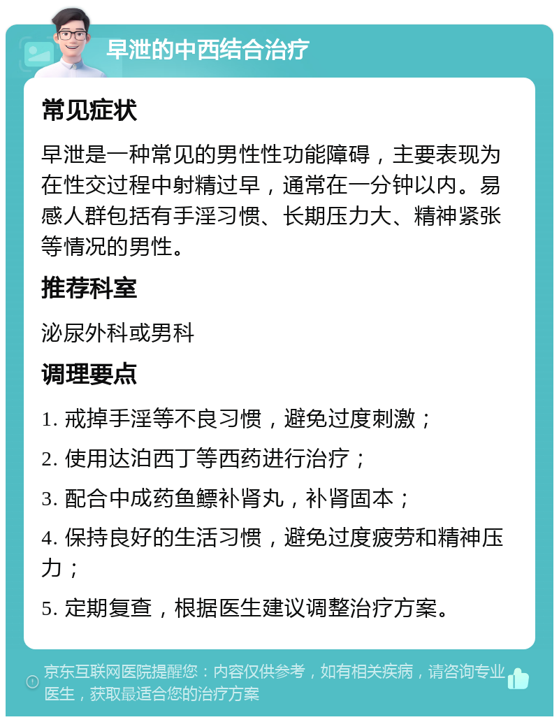 早泄的中西结合治疗 常见症状 早泄是一种常见的男性性功能障碍，主要表现为在性交过程中射精过早，通常在一分钟以内。易感人群包括有手淫习惯、长期压力大、精神紧张等情况的男性。 推荐科室 泌尿外科或男科 调理要点 1. 戒掉手淫等不良习惯，避免过度刺激； 2. 使用达泊西丁等西药进行治疗； 3. 配合中成药鱼鳔补肾丸，补肾固本； 4. 保持良好的生活习惯，避免过度疲劳和精神压力； 5. 定期复查，根据医生建议调整治疗方案。