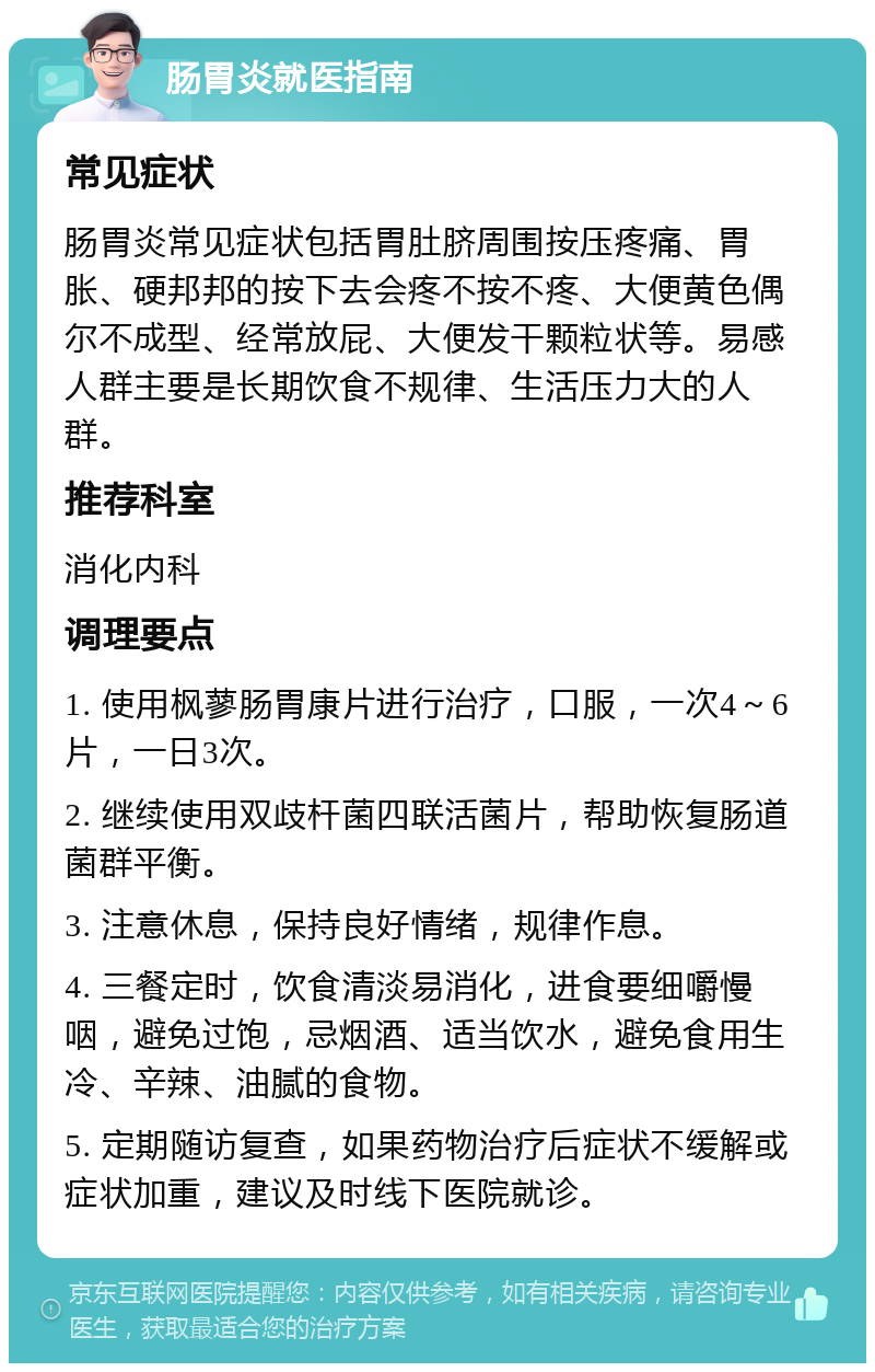 肠胃炎就医指南 常见症状 肠胃炎常见症状包括胃肚脐周围按压疼痛、胃胀、硬邦邦的按下去会疼不按不疼、大便黄色偶尔不成型、经常放屁、大便发干颗粒状等。易感人群主要是长期饮食不规律、生活压力大的人群。 推荐科室 消化内科 调理要点 1. 使用枫蓼肠胃康片进行治疗，口服，一次4～6片，一日3次。 2. 继续使用双歧杆菌四联活菌片，帮助恢复肠道菌群平衡。 3. 注意休息，保持良好情绪，规律作息。 4. 三餐定时，饮食清淡易消化，进食要细嚼慢咽，避免过饱，忌烟酒、适当饮水，避免食用生冷、辛辣、油腻的食物。 5. 定期随访复查，如果药物治疗后症状不缓解或症状加重，建议及时线下医院就诊。