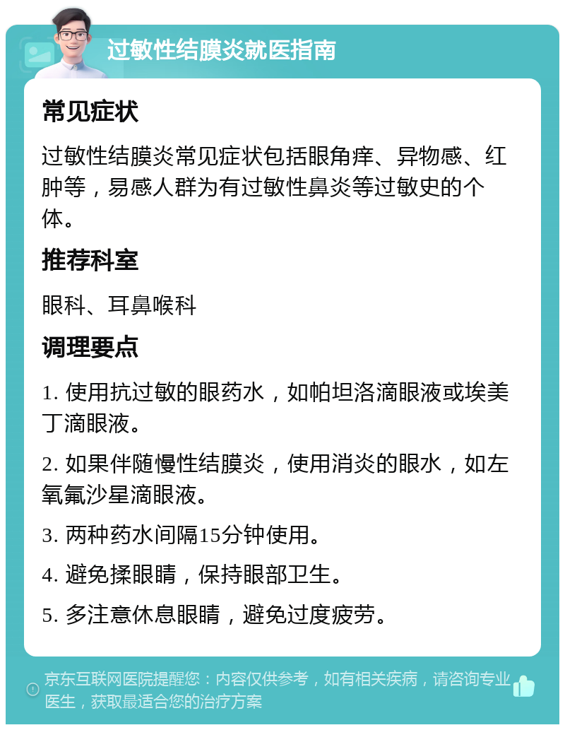 过敏性结膜炎就医指南 常见症状 过敏性结膜炎常见症状包括眼角痒、异物感、红肿等，易感人群为有过敏性鼻炎等过敏史的个体。 推荐科室 眼科、耳鼻喉科 调理要点 1. 使用抗过敏的眼药水，如帕坦洛滴眼液或埃美丁滴眼液。 2. 如果伴随慢性结膜炎，使用消炎的眼水，如左氧氟沙星滴眼液。 3. 两种药水间隔15分钟使用。 4. 避免揉眼睛，保持眼部卫生。 5. 多注意休息眼睛，避免过度疲劳。