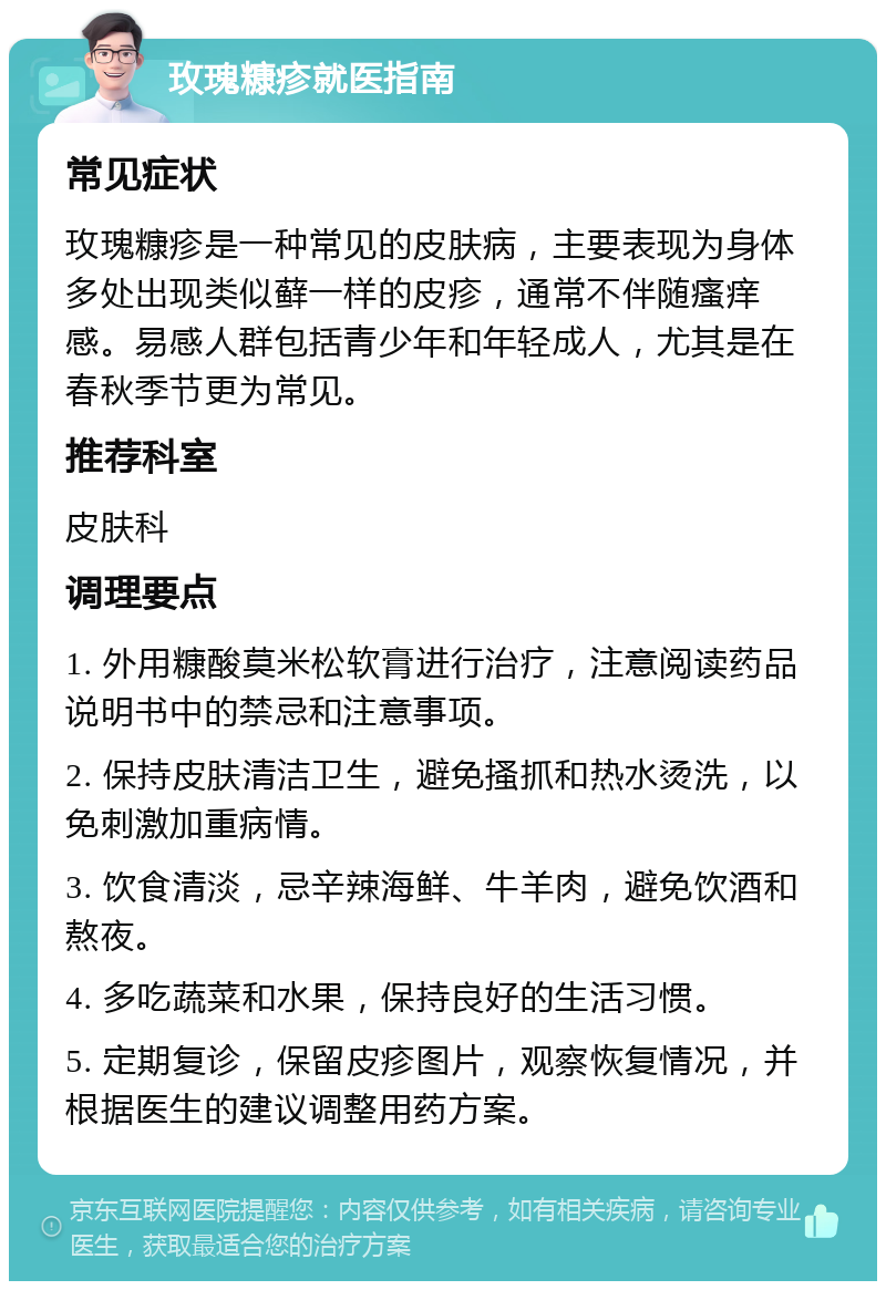 玫瑰糠疹就医指南 常见症状 玫瑰糠疹是一种常见的皮肤病，主要表现为身体多处出现类似藓一样的皮疹，通常不伴随瘙痒感。易感人群包括青少年和年轻成人，尤其是在春秋季节更为常见。 推荐科室 皮肤科 调理要点 1. 外用糠酸莫米松软膏进行治疗，注意阅读药品说明书中的禁忌和注意事项。 2. 保持皮肤清洁卫生，避免搔抓和热水烫洗，以免刺激加重病情。 3. 饮食清淡，忌辛辣海鲜、牛羊肉，避免饮酒和熬夜。 4. 多吃蔬菜和水果，保持良好的生活习惯。 5. 定期复诊，保留皮疹图片，观察恢复情况，并根据医生的建议调整用药方案。