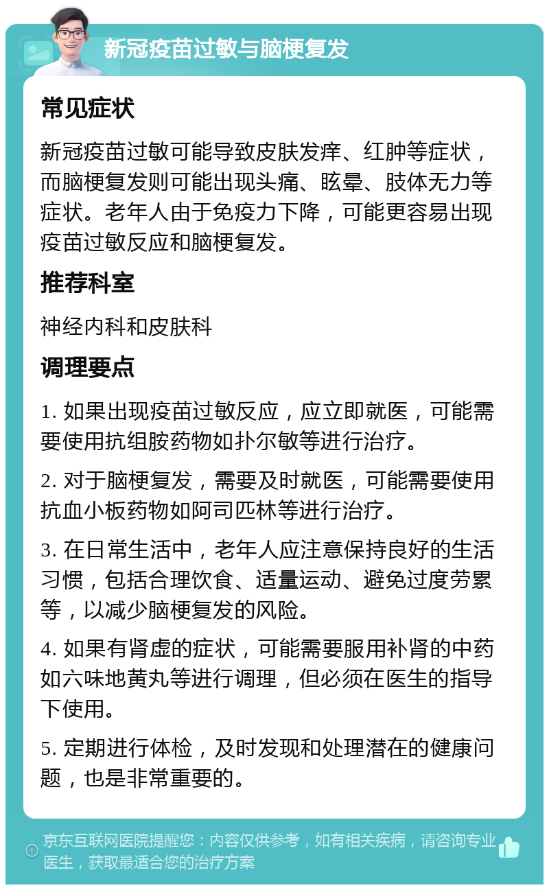 新冠疫苗过敏与脑梗复发 常见症状 新冠疫苗过敏可能导致皮肤发痒、红肿等症状，而脑梗复发则可能出现头痛、眩晕、肢体无力等症状。老年人由于免疫力下降，可能更容易出现疫苗过敏反应和脑梗复发。 推荐科室 神经内科和皮肤科 调理要点 1. 如果出现疫苗过敏反应，应立即就医，可能需要使用抗组胺药物如扑尔敏等进行治疗。 2. 对于脑梗复发，需要及时就医，可能需要使用抗血小板药物如阿司匹林等进行治疗。 3. 在日常生活中，老年人应注意保持良好的生活习惯，包括合理饮食、适量运动、避免过度劳累等，以减少脑梗复发的风险。 4. 如果有肾虚的症状，可能需要服用补肾的中药如六味地黄丸等进行调理，但必须在医生的指导下使用。 5. 定期进行体检，及时发现和处理潜在的健康问题，也是非常重要的。