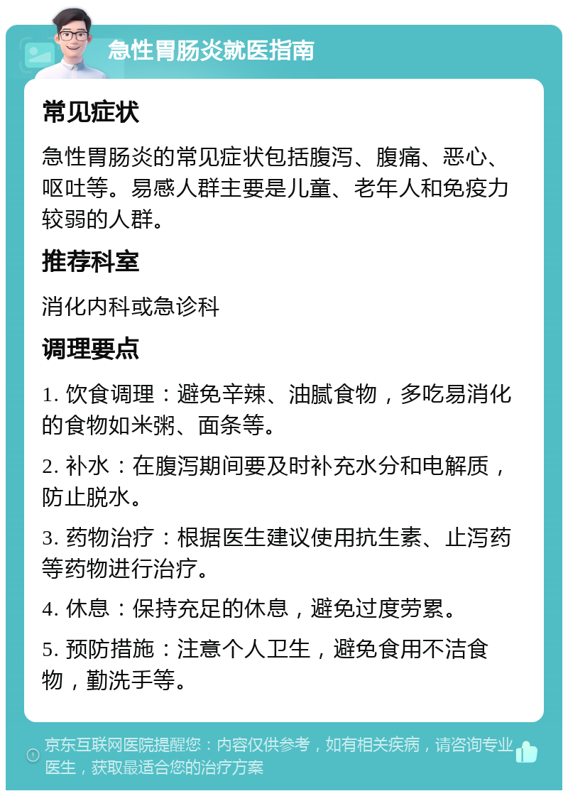 急性胃肠炎就医指南 常见症状 急性胃肠炎的常见症状包括腹泻、腹痛、恶心、呕吐等。易感人群主要是儿童、老年人和免疫力较弱的人群。 推荐科室 消化内科或急诊科 调理要点 1. 饮食调理：避免辛辣、油腻食物，多吃易消化的食物如米粥、面条等。 2. 补水：在腹泻期间要及时补充水分和电解质，防止脱水。 3. 药物治疗：根据医生建议使用抗生素、止泻药等药物进行治疗。 4. 休息：保持充足的休息，避免过度劳累。 5. 预防措施：注意个人卫生，避免食用不洁食物，勤洗手等。