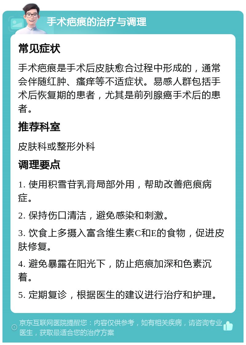 手术疤痕的治疗与调理 常见症状 手术疤痕是手术后皮肤愈合过程中形成的，通常会伴随红肿、瘙痒等不适症状。易感人群包括手术后恢复期的患者，尤其是前列腺癌手术后的患者。 推荐科室 皮肤科或整形外科 调理要点 1. 使用积雪苷乳膏局部外用，帮助改善疤痕病症。 2. 保持伤口清洁，避免感染和刺激。 3. 饮食上多摄入富含维生素C和E的食物，促进皮肤修复。 4. 避免暴露在阳光下，防止疤痕加深和色素沉着。 5. 定期复诊，根据医生的建议进行治疗和护理。