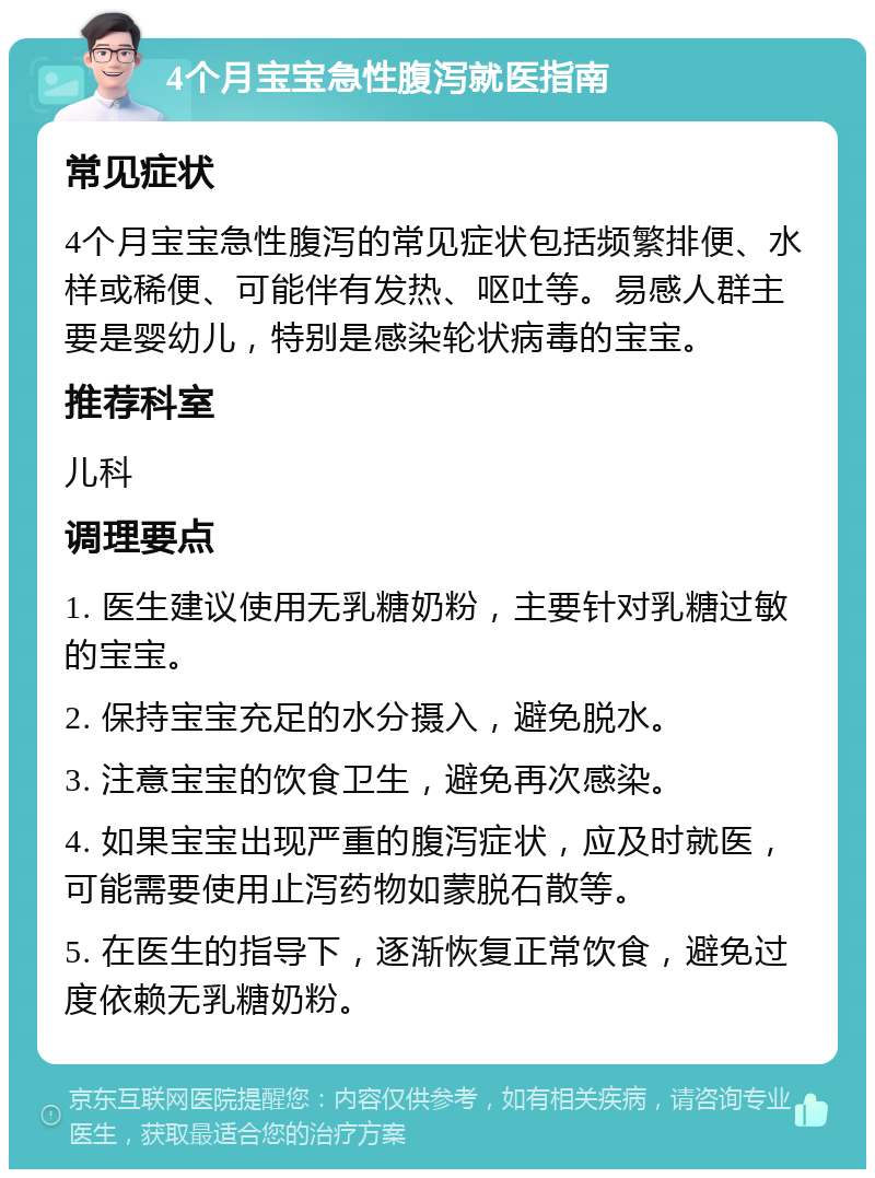 4个月宝宝急性腹泻就医指南 常见症状 4个月宝宝急性腹泻的常见症状包括频繁排便、水样或稀便、可能伴有发热、呕吐等。易感人群主要是婴幼儿，特别是感染轮状病毒的宝宝。 推荐科室 儿科 调理要点 1. 医生建议使用无乳糖奶粉，主要针对乳糖过敏的宝宝。 2. 保持宝宝充足的水分摄入，避免脱水。 3. 注意宝宝的饮食卫生，避免再次感染。 4. 如果宝宝出现严重的腹泻症状，应及时就医，可能需要使用止泻药物如蒙脱石散等。 5. 在医生的指导下，逐渐恢复正常饮食，避免过度依赖无乳糖奶粉。