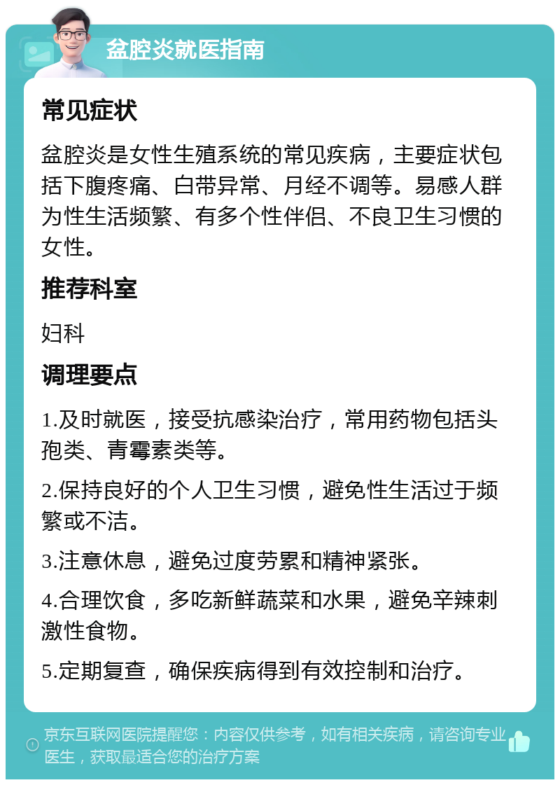 盆腔炎就医指南 常见症状 盆腔炎是女性生殖系统的常见疾病，主要症状包括下腹疼痛、白带异常、月经不调等。易感人群为性生活频繁、有多个性伴侣、不良卫生习惯的女性。 推荐科室 妇科 调理要点 1.及时就医，接受抗感染治疗，常用药物包括头孢类、青霉素类等。 2.保持良好的个人卫生习惯，避免性生活过于频繁或不洁。 3.注意休息，避免过度劳累和精神紧张。 4.合理饮食，多吃新鲜蔬菜和水果，避免辛辣刺激性食物。 5.定期复查，确保疾病得到有效控制和治疗。