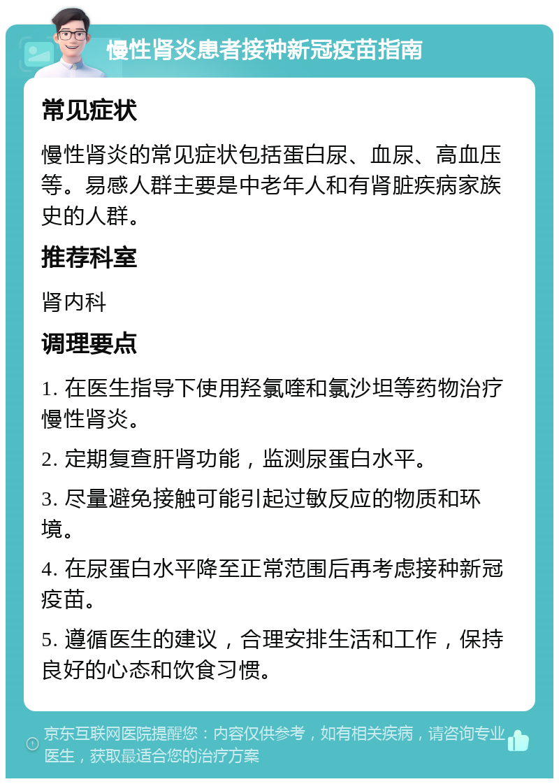 慢性肾炎患者接种新冠疫苗指南 常见症状 慢性肾炎的常见症状包括蛋白尿、血尿、高血压等。易感人群主要是中老年人和有肾脏疾病家族史的人群。 推荐科室 肾内科 调理要点 1. 在医生指导下使用羟氯喹和氯沙坦等药物治疗慢性肾炎。 2. 定期复查肝肾功能，监测尿蛋白水平。 3. 尽量避免接触可能引起过敏反应的物质和环境。 4. 在尿蛋白水平降至正常范围后再考虑接种新冠疫苗。 5. 遵循医生的建议，合理安排生活和工作，保持良好的心态和饮食习惯。