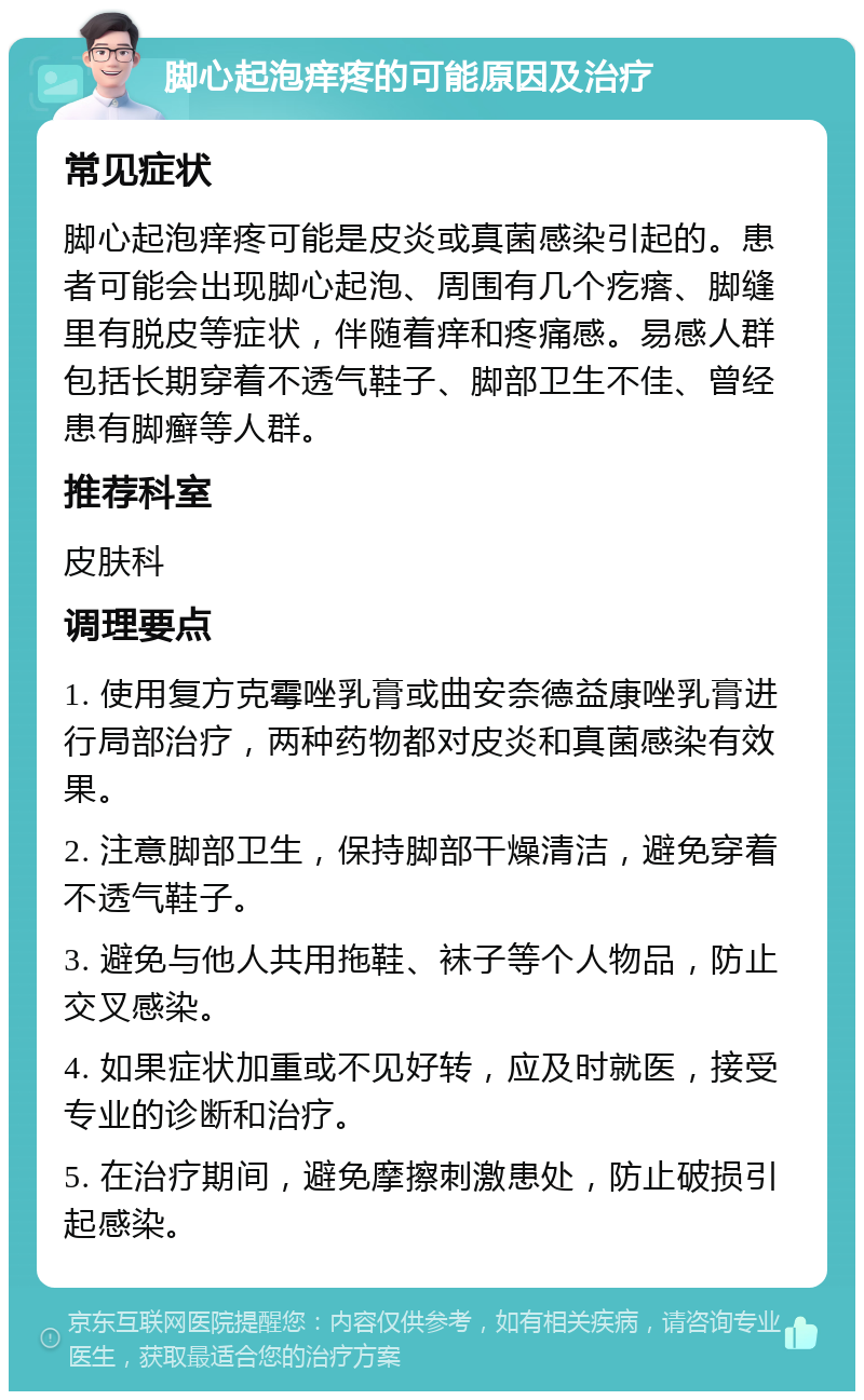 脚心起泡痒疼的可能原因及治疗 常见症状 脚心起泡痒疼可能是皮炎或真菌感染引起的。患者可能会出现脚心起泡、周围有几个疙瘩、脚缝里有脱皮等症状，伴随着痒和疼痛感。易感人群包括长期穿着不透气鞋子、脚部卫生不佳、曾经患有脚癣等人群。 推荐科室 皮肤科 调理要点 1. 使用复方克霉唑乳膏或曲安奈德益康唑乳膏进行局部治疗，两种药物都对皮炎和真菌感染有效果。 2. 注意脚部卫生，保持脚部干燥清洁，避免穿着不透气鞋子。 3. 避免与他人共用拖鞋、袜子等个人物品，防止交叉感染。 4. 如果症状加重或不见好转，应及时就医，接受专业的诊断和治疗。 5. 在治疗期间，避免摩擦刺激患处，防止破损引起感染。