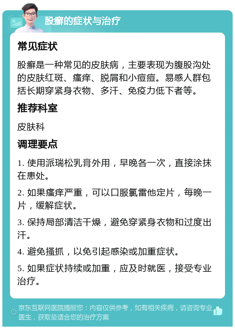 股癣的症状与治疗 常见症状 股癣是一种常见的皮肤病，主要表现为腹股沟处的皮肤红斑、瘙痒、脱屑和小痘痘。易感人群包括长期穿紧身衣物、多汗、免疫力低下者等。 推荐科室 皮肤科 调理要点 1. 使用派瑞松乳膏外用，早晚各一次，直接涂抹在患处。 2. 如果瘙痒严重，可以口服氯雷他定片，每晚一片，缓解症状。 3. 保持局部清洁干燥，避免穿紧身衣物和过度出汗。 4. 避免搔抓，以免引起感染或加重症状。 5. 如果症状持续或加重，应及时就医，接受专业治疗。