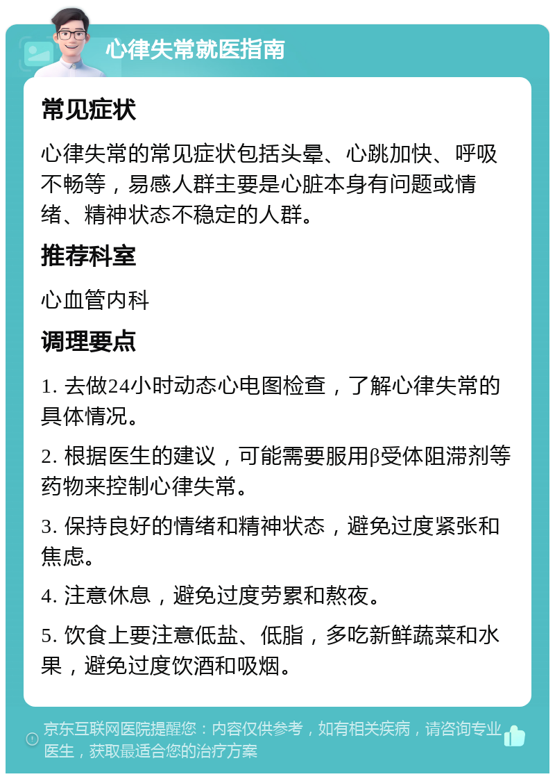 心律失常就医指南 常见症状 心律失常的常见症状包括头晕、心跳加快、呼吸不畅等，易感人群主要是心脏本身有问题或情绪、精神状态不稳定的人群。 推荐科室 心血管内科 调理要点 1. 去做24小时动态心电图检查，了解心律失常的具体情况。 2. 根据医生的建议，可能需要服用β受体阻滞剂等药物来控制心律失常。 3. 保持良好的情绪和精神状态，避免过度紧张和焦虑。 4. 注意休息，避免过度劳累和熬夜。 5. 饮食上要注意低盐、低脂，多吃新鲜蔬菜和水果，避免过度饮酒和吸烟。