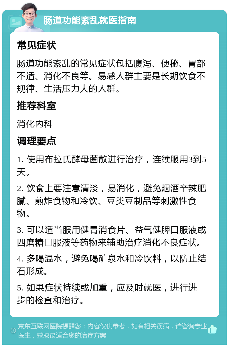 肠道功能紊乱就医指南 常见症状 肠道功能紊乱的常见症状包括腹泻、便秘、胃部不适、消化不良等。易感人群主要是长期饮食不规律、生活压力大的人群。 推荐科室 消化内科 调理要点 1. 使用布拉氏酵母菌散进行治疗，连续服用3到5天。 2. 饮食上要注意清淡，易消化，避免烟酒辛辣肥腻、煎炸食物和冷饮、豆类豆制品等刺激性食物。 3. 可以适当服用健胃消食片、益气健脾口服液或四磨糖口服液等药物来辅助治疗消化不良症状。 4. 多喝温水，避免喝矿泉水和冷饮料，以防止结石形成。 5. 如果症状持续或加重，应及时就医，进行进一步的检查和治疗。