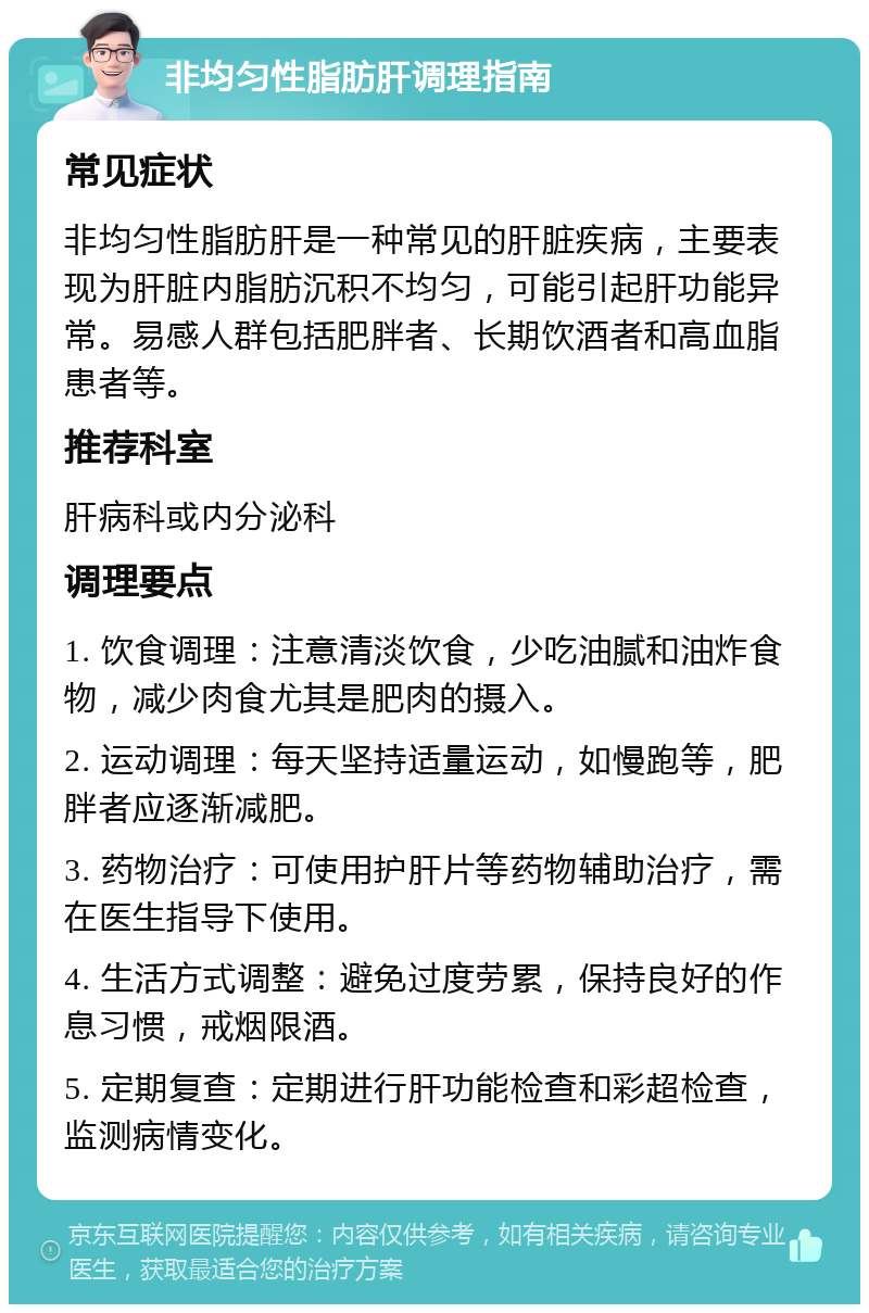 非均匀性脂肪肝调理指南 常见症状 非均匀性脂肪肝是一种常见的肝脏疾病，主要表现为肝脏内脂肪沉积不均匀，可能引起肝功能异常。易感人群包括肥胖者、长期饮酒者和高血脂患者等。 推荐科室 肝病科或内分泌科 调理要点 1. 饮食调理：注意清淡饮食，少吃油腻和油炸食物，减少肉食尤其是肥肉的摄入。 2. 运动调理：每天坚持适量运动，如慢跑等，肥胖者应逐渐减肥。 3. 药物治疗：可使用护肝片等药物辅助治疗，需在医生指导下使用。 4. 生活方式调整：避免过度劳累，保持良好的作息习惯，戒烟限酒。 5. 定期复查：定期进行肝功能检查和彩超检查，监测病情变化。