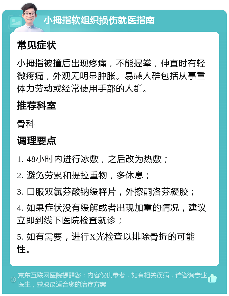 小拇指软组织损伤就医指南 常见症状 小拇指被撞后出现疼痛，不能握拳，伸直时有轻微疼痛，外观无明显肿胀。易感人群包括从事重体力劳动或经常使用手部的人群。 推荐科室 骨科 调理要点 1. 48小时内进行冰敷，之后改为热敷； 2. 避免劳累和提拉重物，多休息； 3. 口服双氯芬酸钠缓释片，外擦酮洛芬凝胶； 4. 如果症状没有缓解或者出现加重的情况，建议立即到线下医院检查就诊； 5. 如有需要，进行X光检查以排除骨折的可能性。