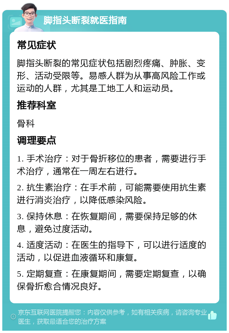 脚指头断裂就医指南 常见症状 脚指头断裂的常见症状包括剧烈疼痛、肿胀、变形、活动受限等。易感人群为从事高风险工作或运动的人群，尤其是工地工人和运动员。 推荐科室 骨科 调理要点 1. 手术治疗：对于骨折移位的患者，需要进行手术治疗，通常在一周左右进行。 2. 抗生素治疗：在手术前，可能需要使用抗生素进行消炎治疗，以降低感染风险。 3. 保持休息：在恢复期间，需要保持足够的休息，避免过度活动。 4. 适度活动：在医生的指导下，可以进行适度的活动，以促进血液循环和康复。 5. 定期复查：在康复期间，需要定期复查，以确保骨折愈合情况良好。