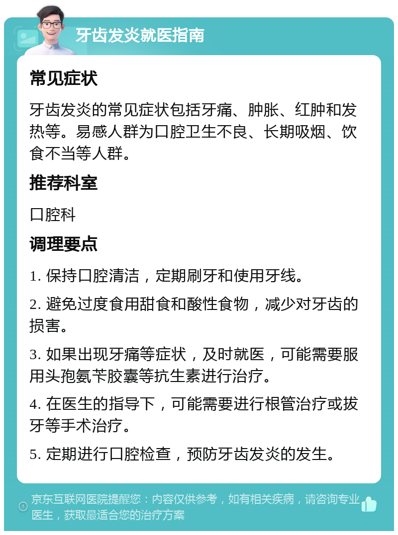 牙齿发炎就医指南 常见症状 牙齿发炎的常见症状包括牙痛、肿胀、红肿和发热等。易感人群为口腔卫生不良、长期吸烟、饮食不当等人群。 推荐科室 口腔科 调理要点 1. 保持口腔清洁，定期刷牙和使用牙线。 2. 避免过度食用甜食和酸性食物，减少对牙齿的损害。 3. 如果出现牙痛等症状，及时就医，可能需要服用头孢氨苄胶囊等抗生素进行治疗。 4. 在医生的指导下，可能需要进行根管治疗或拔牙等手术治疗。 5. 定期进行口腔检查，预防牙齿发炎的发生。