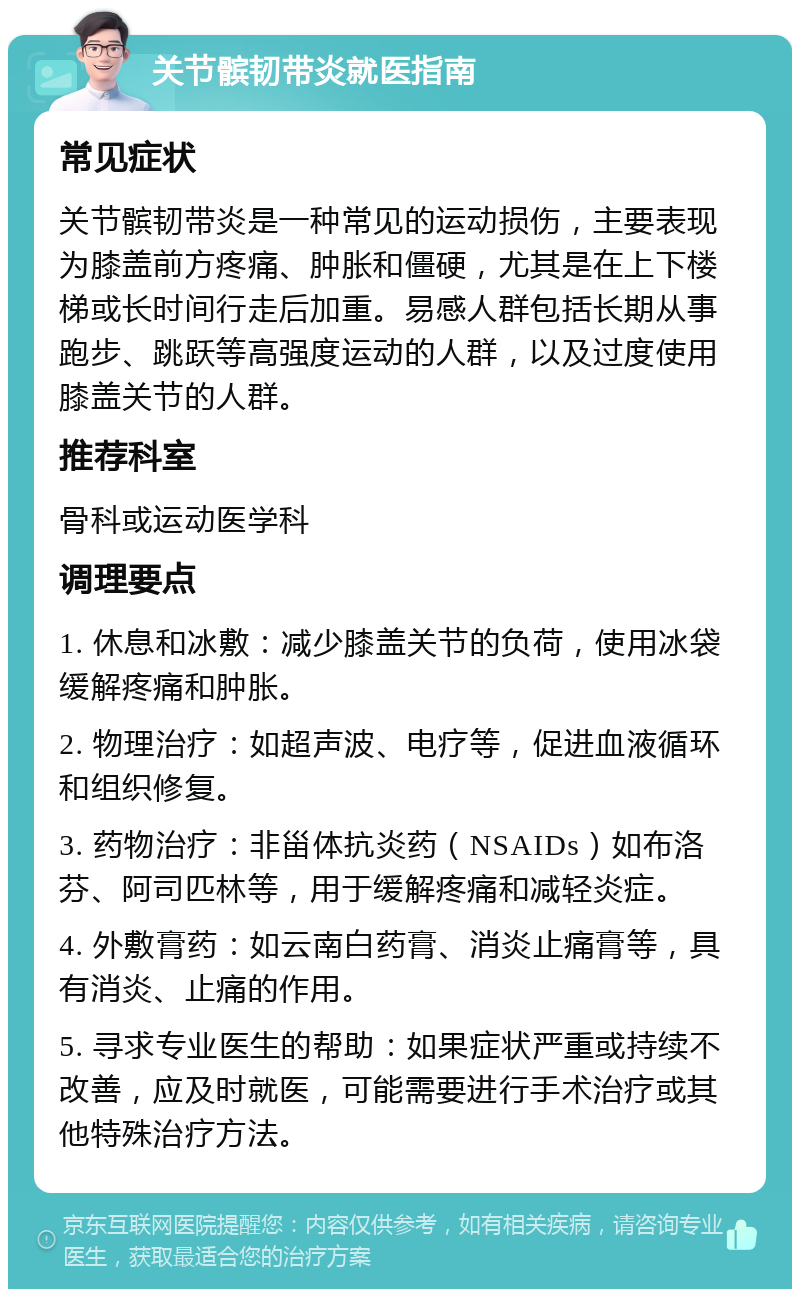 关节髌韧带炎就医指南 常见症状 关节髌韧带炎是一种常见的运动损伤，主要表现为膝盖前方疼痛、肿胀和僵硬，尤其是在上下楼梯或长时间行走后加重。易感人群包括长期从事跑步、跳跃等高强度运动的人群，以及过度使用膝盖关节的人群。 推荐科室 骨科或运动医学科 调理要点 1. 休息和冰敷：减少膝盖关节的负荷，使用冰袋缓解疼痛和肿胀。 2. 物理治疗：如超声波、电疗等，促进血液循环和组织修复。 3. 药物治疗：非甾体抗炎药（NSAIDs）如布洛芬、阿司匹林等，用于缓解疼痛和减轻炎症。 4. 外敷膏药：如云南白药膏、消炎止痛膏等，具有消炎、止痛的作用。 5. 寻求专业医生的帮助：如果症状严重或持续不改善，应及时就医，可能需要进行手术治疗或其他特殊治疗方法。