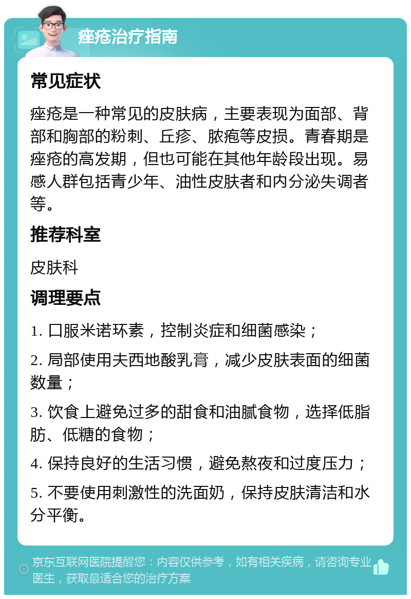 痤疮治疗指南 常见症状 痤疮是一种常见的皮肤病，主要表现为面部、背部和胸部的粉刺、丘疹、脓疱等皮损。青春期是痤疮的高发期，但也可能在其他年龄段出现。易感人群包括青少年、油性皮肤者和内分泌失调者等。 推荐科室 皮肤科 调理要点 1. 口服米诺环素，控制炎症和细菌感染； 2. 局部使用夫西地酸乳膏，减少皮肤表面的细菌数量； 3. 饮食上避免过多的甜食和油腻食物，选择低脂肪、低糖的食物； 4. 保持良好的生活习惯，避免熬夜和过度压力； 5. 不要使用刺激性的洗面奶，保持皮肤清洁和水分平衡。