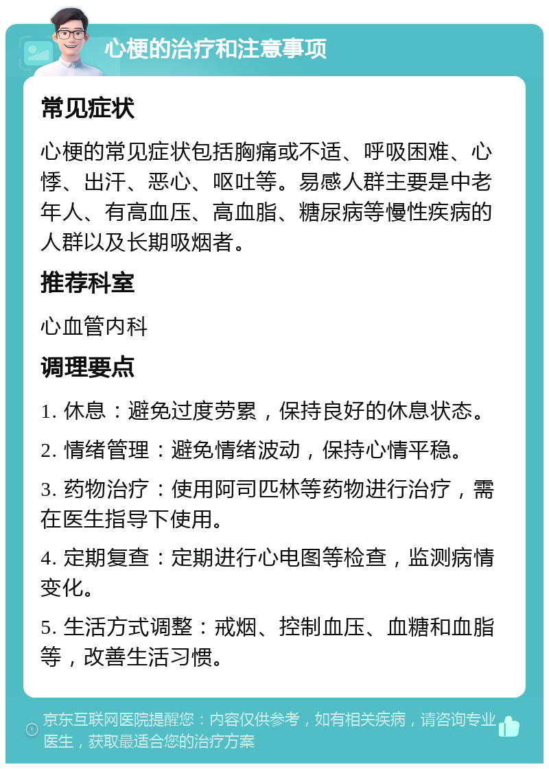 心梗的治疗和注意事项 常见症状 心梗的常见症状包括胸痛或不适、呼吸困难、心悸、出汗、恶心、呕吐等。易感人群主要是中老年人、有高血压、高血脂、糖尿病等慢性疾病的人群以及长期吸烟者。 推荐科室 心血管内科 调理要点 1. 休息：避免过度劳累，保持良好的休息状态。 2. 情绪管理：避免情绪波动，保持心情平稳。 3. 药物治疗：使用阿司匹林等药物进行治疗，需在医生指导下使用。 4. 定期复查：定期进行心电图等检查，监测病情变化。 5. 生活方式调整：戒烟、控制血压、血糖和血脂等，改善生活习惯。