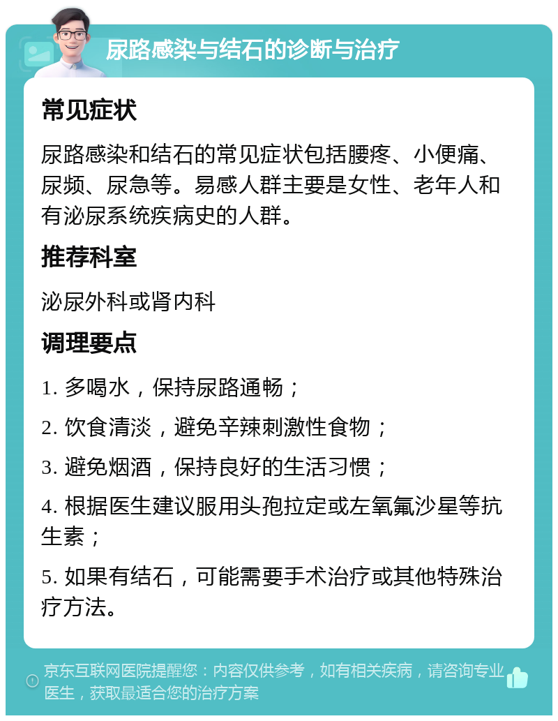 尿路感染与结石的诊断与治疗 常见症状 尿路感染和结石的常见症状包括腰疼、小便痛、尿频、尿急等。易感人群主要是女性、老年人和有泌尿系统疾病史的人群。 推荐科室 泌尿外科或肾内科 调理要点 1. 多喝水，保持尿路通畅； 2. 饮食清淡，避免辛辣刺激性食物； 3. 避免烟酒，保持良好的生活习惯； 4. 根据医生建议服用头孢拉定或左氧氟沙星等抗生素； 5. 如果有结石，可能需要手术治疗或其他特殊治疗方法。