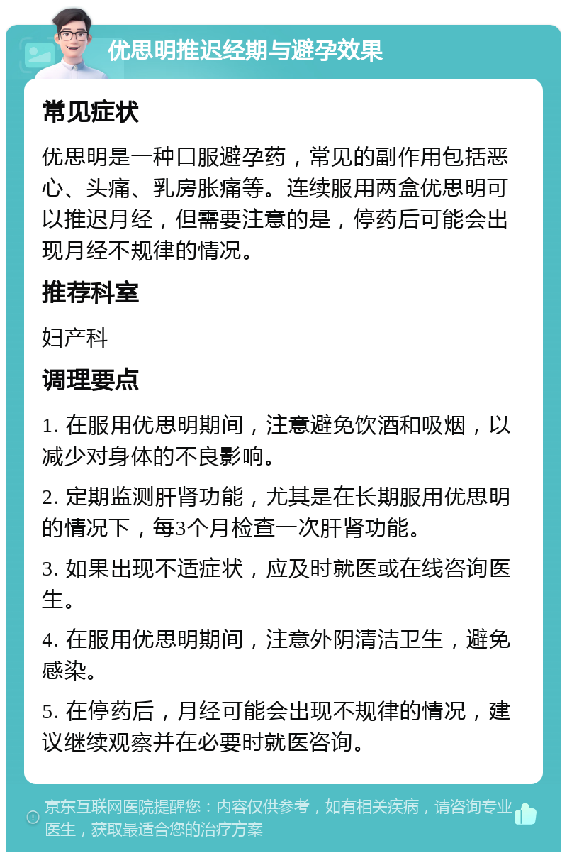 优思明推迟经期与避孕效果 常见症状 优思明是一种口服避孕药，常见的副作用包括恶心、头痛、乳房胀痛等。连续服用两盒优思明可以推迟月经，但需要注意的是，停药后可能会出现月经不规律的情况。 推荐科室 妇产科 调理要点 1. 在服用优思明期间，注意避免饮酒和吸烟，以减少对身体的不良影响。 2. 定期监测肝肾功能，尤其是在长期服用优思明的情况下，每3个月检查一次肝肾功能。 3. 如果出现不适症状，应及时就医或在线咨询医生。 4. 在服用优思明期间，注意外阴清洁卫生，避免感染。 5. 在停药后，月经可能会出现不规律的情况，建议继续观察并在必要时就医咨询。