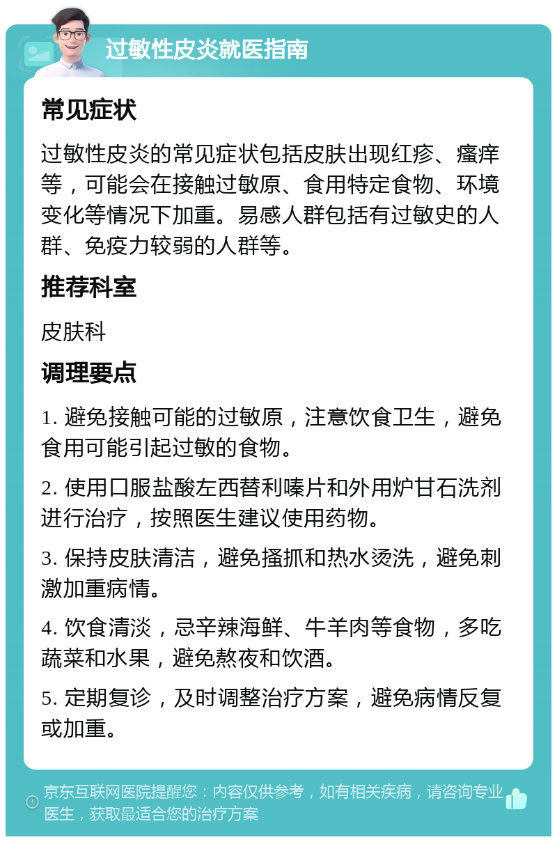 过敏性皮炎就医指南 常见症状 过敏性皮炎的常见症状包括皮肤出现红疹、瘙痒等，可能会在接触过敏原、食用特定食物、环境变化等情况下加重。易感人群包括有过敏史的人群、免疫力较弱的人群等。 推荐科室 皮肤科 调理要点 1. 避免接触可能的过敏原，注意饮食卫生，避免食用可能引起过敏的食物。 2. 使用口服盐酸左西替利嗪片和外用炉甘石洗剂进行治疗，按照医生建议使用药物。 3. 保持皮肤清洁，避免搔抓和热水烫洗，避免刺激加重病情。 4. 饮食清淡，忌辛辣海鲜、牛羊肉等食物，多吃蔬菜和水果，避免熬夜和饮酒。 5. 定期复诊，及时调整治疗方案，避免病情反复或加重。