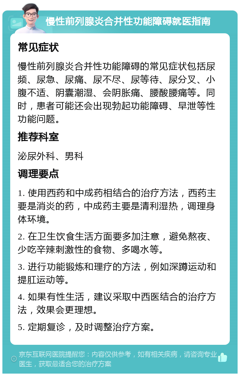 慢性前列腺炎合并性功能障碍就医指南 常见症状 慢性前列腺炎合并性功能障碍的常见症状包括尿频、尿急、尿痛、尿不尽、尿等待、尿分叉、小腹不适、阴囊潮湿、会阴胀痛、腰酸腰痛等。同时，患者可能还会出现勃起功能障碍、早泄等性功能问题。 推荐科室 泌尿外科、男科 调理要点 1. 使用西药和中成药相结合的治疗方法，西药主要是消炎的药，中成药主要是清利湿热，调理身体环境。 2. 在卫生饮食生活方面要多加注意，避免熬夜、少吃辛辣刺激性的食物、多喝水等。 3. 进行功能锻炼和理疗的方法，例如深蹲运动和提肛运动等。 4. 如果有性生活，建议采取中西医结合的治疗方法，效果会更理想。 5. 定期复诊，及时调整治疗方案。